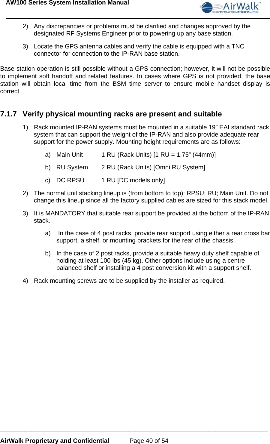 AW100 Series System Installation Manual ____________________________________________________________________________ _____________________________________________________________________________ AirWalk Proprietary and Confidential  Page 40 of 54 2)  Any discrepancies or problems must be clarified and changes approved by the designated RF Systems Engineer prior to powering up any base station. 3)  Locate the GPS antenna cables and verify the cable is equipped with a TNC connector for connection to the IP-RAN base station. Base station operation is still possible without a GPS connection; however, it will not be possible to implement soft handoff and related features. In cases where GPS is not provided, the base station will obtain local time from the BSM time server to ensure mobile handset display is correct.  7.1.7  Verify physical mounting racks are present and suitable 1)  Rack mounted IP-RAN systems must be mounted in a suitable 19” EAI standard rack system that can support the weight of the IP-RAN and also provide adequate rear support for the power supply. Mounting height requirements are as follows: a)  Main Unit  1 RU (Rack Units) [1 RU = 1.75” (44mm)] b)  RU System  2 RU (Rack Units) [Omni RU System] c)  DC RPSU  1 RU [DC models only] 2)  The normal unit stacking lineup is (from bottom to top): RPSU; RU; Main Unit. Do not change this lineup since all the factory supplied cables are sized for this stack model. 3)  It is MANDATORY that suitable rear support be provided at the bottom of the IP-RAN stack. a)   In the case of 4 post racks, provide rear support using either a rear cross bar support, a shelf, or mounting brackets for the rear of the chassis. b)  In the case of 2 post racks, provide a suitable heavy duty shelf capable of holding at least 100 lbs (45 kg). Other options include using a centre balanced shelf or installing a 4 post conversion kit with a support shelf. 4)  Rack mounting screws are to be supplied by the installer as required.  