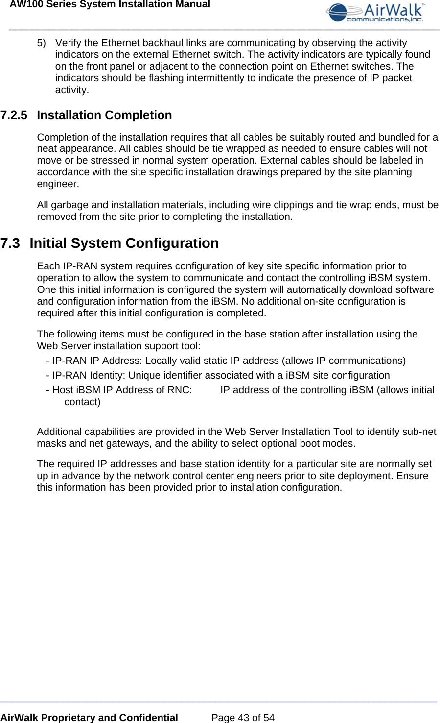 AW100 Series System Installation Manual ____________________________________________________________________________ _____________________________________________________________________________ AirWalk Proprietary and Confidential  Page 43 of 54 5)  Verify the Ethernet backhaul links are communicating by observing the activity indicators on the external Ethernet switch. The activity indicators are typically found on the front panel or adjacent to the connection point on Ethernet switches. The indicators should be flashing intermittently to indicate the presence of IP packet activity. 7.2.5 Installation Completion Completion of the installation requires that all cables be suitably routed and bundled for a neat appearance. All cables should be tie wrapped as needed to ensure cables will not move or be stressed in normal system operation. External cables should be labeled in accordance with the site specific installation drawings prepared by the site planning engineer. All garbage and installation materials, including wire clippings and tie wrap ends, must be removed from the site prior to completing the installation. 7.3  Initial System Configuration Each IP-RAN system requires configuration of key site specific information prior to operation to allow the system to communicate and contact the controlling iBSM system. One this initial information is configured the system will automatically download software and configuration information from the iBSM. No additional on-site configuration is required after this initial configuration is completed. The following items must be configured in the base station after installation using the Web Server installation support tool: - IP-RAN IP Address: Locally valid static IP address (allows IP communications) - IP-RAN Identity: Unique identifier associated with a iBSM site configuration - Host iBSM IP Address of RNC:  IP address of the controlling iBSM (allows initial contact)  Additional capabilities are provided in the Web Server Installation Tool to identify sub-net masks and net gateways, and the ability to select optional boot modes. The required IP addresses and base station identity for a particular site are normally set up in advance by the network control center engineers prior to site deployment. Ensure this information has been provided prior to installation configuration. 