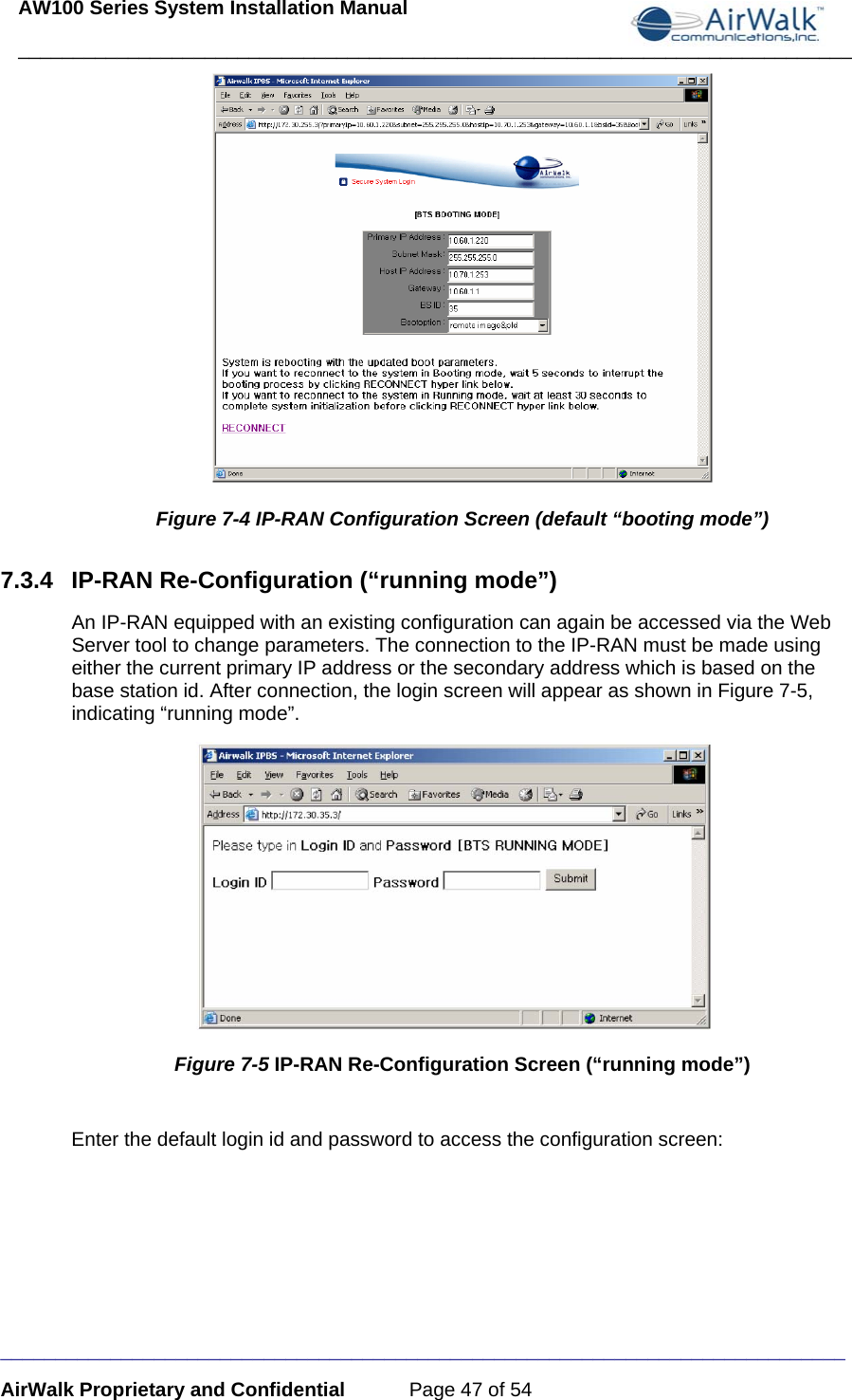 AW100 Series System Installation Manual ____________________________________________________________________________ _____________________________________________________________________________ AirWalk Proprietary and Confidential  Page 47 of 54  Figure 7-4 IP-RAN Configuration Screen (default “booting mode”) 7.3.4 IP-RAN Re-Configuration (“running mode”) An IP-RAN equipped with an existing configuration can again be accessed via the Web Server tool to change parameters. The connection to the IP-RAN must be made using either the current primary IP address or the secondary address which is based on the base station id. After connection, the login screen will appear as shown in Figure 7-5, indicating “running mode”.  Figure 7-5 IP-RAN Re-Configuration Screen (“running mode”)  Enter the default login id and password to access the configuration screen: 