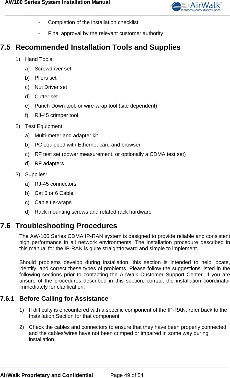 AW100 Series System Installation Manual ____________________________________________________________________________ _____________________________________________________________________________ AirWalk Proprietary and Confidential  Page 49 of 54 -  Completion of the installation checklist -  Final approval by the relevant customer authority 7.5  Recommended Installation Tools and Supplies 1) Hand Tools: a) Screwdriver set b) Pliers set c)  Nut Driver set d) Cutter set e)  Punch Down tool, or wire-wrap tool (site dependent) f)  RJ-45 crimper tool 2) Test Equipment: a)  Multi-meter and adapter kit b)  PC equipped with Ethernet card and browser c)  RF test set (power measurement, or optionally a CDMA test set) d) RF adapters 3) Supplies: a) RJ-45 connectors b)  Cat 5 or 6 Cable c) Cable tie-wraps d)  Rack mounting screws and related rack hardware 7.6 Troubleshooting Procedures The AW-100 Series CDMA IP-RAN system is designed to provide reliable and consistent high performance in all network environments. The installation procedure described in this manual for the IP-RAN is quite straightforward and simple to implement.  Should problems develop during installation, this section is intended to help locate, identify, and correct these types of problems. Please follow the suggestions listed in the following sections prior to contacting the AirWalk Customer Support Center. If you are unsure of the procedures described in this section, contact the installation coordinator immediately for clarification. 7.6.1  Before Calling for Assistance 1)  If difficulty is encountered with a specific component of the IP-RAN, refer back to the Installation Section for that component. 2)  Check the cables and connectors to ensure that they have been properly connected and the cables/wires have not been crimped or impaired in some way during installation. 