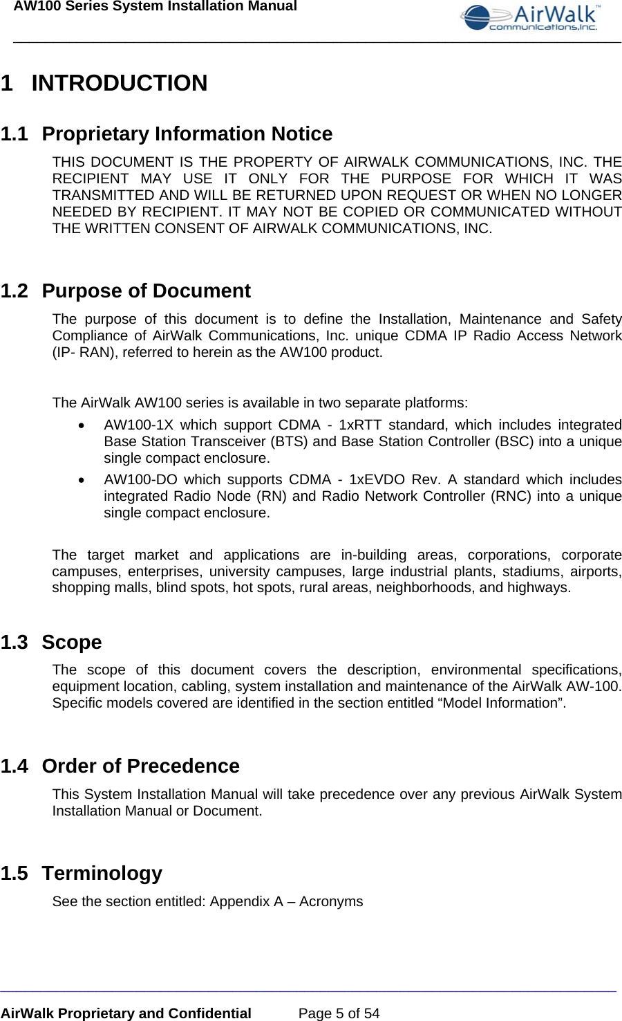 AW100 Series System Installation Manual ____________________________________________________________________________ _____________________________________________________________________________ AirWalk Proprietary and Confidential  Page 5 of 54 1 INTRODUCTION 1.1  Proprietary Information Notice THIS DOCUMENT IS THE PROPERTY OF AIRWALK COMMUNICATIONS, INC. THE RECIPIENT MAY USE IT ONLY FOR THE PURPOSE FOR WHICH IT WAS TRANSMITTED AND WILL BE RETURNED UPON REQUEST OR WHEN NO LONGER NEEDED BY RECIPIENT. IT MAY NOT BE COPIED OR COMMUNICATED WITHOUT THE WRITTEN CONSENT OF AIRWALK COMMUNICATIONS, INC.  1.2  Purpose of Document The purpose of this document is to define the Installation, Maintenance and Safety Compliance of AirWalk Communications, Inc. unique CDMA IP Radio Access Network (IP- RAN), referred to herein as the AW100 product.    The AirWalk AW100 series is available in two separate platforms: •  AW100-1X which support CDMA - 1xRTT standard, which includes integrated Base Station Transceiver (BTS) and Base Station Controller (BSC) into a unique single compact enclosure.  •  AW100-DO which supports CDMA - 1xEVDO Rev. A standard which includes integrated Radio Node (RN) and Radio Network Controller (RNC) into a unique single compact enclosure.   The target market and applications are in-building areas, corporations, corporate campuses, enterprises, university campuses, large industrial plants, stadiums, airports, shopping malls, blind spots, hot spots, rural areas, neighborhoods, and highways.  1.3 Scope The scope of this document covers the description, environmental specifications, equipment location, cabling, system installation and maintenance of the AirWalk AW-100. Specific models covered are identified in the section entitled “Model Information”.  1.4  Order of Precedence This System Installation Manual will take precedence over any previous AirWalk System Installation Manual or Document.  1.5 Terminology See the section entitled: Appendix A – Acronyms 