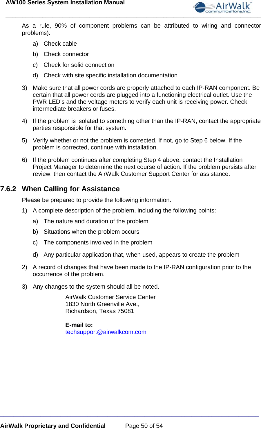 AW100 Series System Installation Manual ____________________________________________________________________________ _____________________________________________________________________________ AirWalk Proprietary and Confidential  Page 50 of 54 As a rule, 90% of component problems can be attributed to wiring and connector problems). a) Check cable b) Check connector c)  Check for solid connection d)  Check with site specific installation documentation 3)  Make sure that all power cords are properly attached to each IP-RAN component. Be certain that all power cords are plugged into a functioning electrical outlet. Use the PWR LED’s and the voltage meters to verify each unit is receiving power. Check intermediate breakers or fuses. 4)  If the problem is isolated to something other than the IP-RAN, contact the appropriate parties responsible for that system. 5)  Verify whether or not the problem is corrected. If not, go to Step 6 below. If the problem is corrected, continue with installation. 6)  If the problem continues after completing Step 4 above, contact the Installation Project Manager to determine the next course of action. If the problem persists after review, then contact the AirWalk Customer Support Center for assistance. 7.6.2  When Calling for Assistance Please be prepared to provide the following information. 1)  A complete description of the problem, including the following points: a)  The nature and duration of the problem  b)  Situations when the problem occurs c)  The components involved in the problem d)  Any particular application that, when used, appears to create the problem 2)  A record of changes that have been made to the IP-RAN configuration prior to the occurrence of the problem. 3)  Any changes to the system should all be noted. AirWalk Customer Service Center 1830 North Greenville Ave., Richardson, Texas 75081  E-mail to: techsupport@airwalkcom.com  