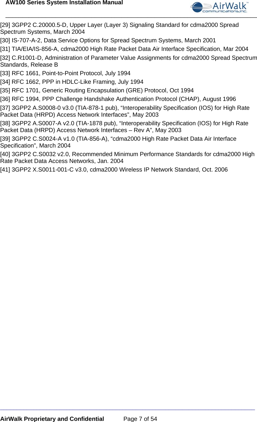 AW100 Series System Installation Manual ____________________________________________________________________________ _____________________________________________________________________________ AirWalk Proprietary and Confidential  Page 7 of 54 [29] 3GPP2 C.20000.5-D, Upper Layer (Layer 3) Signaling Standard for cdma2000 Spread Spectrum Systems, March 2004 [30] IS-707-A-2, Data Service Options for Spread Spectrum Systems, March 2001 [31] TIA/EIA/IS-856-A, cdma2000 High Rate Packet Data Air Interface Specification, Mar 2004 [32] C.R1001-D, Administration of Parameter Value Assignments for cdma2000 Spread Spectrum Standards, Release B [33] RFC 1661, Point-to-Point Protocol, July 1994 [34] RFC 1662, PPP in HDLC-Like Framing, July 1994 [35] RFC 1701, Generic Routing Encapsulation (GRE) Protocol, Oct 1994 [36] RFC 1994, PPP Challenge Handshake Authentication Protocol (CHAP), August 1996 [37] 3GPP2 A.S0008-0 v3.0 (TIA-878-1 pub), “Interoperability Specification (IOS) for High Rate Packet Data (HRPD) Access Network Interfaces”, May 2003 [38] 3GPP2 A.S0007-A v2.0 (TIA-1878 pub), “Interoperability Specification (IOS) for High Rate Packet Data (HRPD) Access Network Interfaces – Rev A”, May 2003 [39] 3GPP2 C.S0024-A v1.0 (TIA-856-A), “cdma2000 High Rate Packet Data Air Interface Specification”, March 2004 [40] 3GPP2 C.S0032 v2.0, Recommended Minimum Performance Standards for cdma2000 High Rate Packet Data Access Networks, Jan. 2004 [41] 3GPP2 X.S0011-001-C v3.0, cdma2000 Wireless IP Network Standard, Oct. 2006   