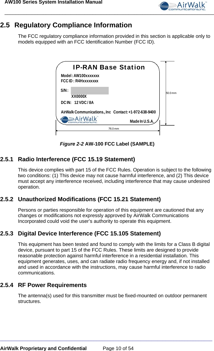 AW100 Series System Installation Manual ____________________________________________________________________________ _____________________________________________________________________________ AirWalk Proprietary and Confidential  Page 10 of 54 2.5 Regulatory Compliance Information The FCC regulatory compliance information provided in this section is applicable only to models equipped with an FCC Identification Number (FCC ID).  IP-RAN Base StationModel : AW100xxxxxxx                                FCC ID : R4HxxxxxxxxS/N :76.0 mm50.0 mmDC IN: 12 VDC / 8AAirWalk Communications., Inc   Contact: +1-972-638-9400XX0000XMade In U.S.A. Figure 2-2 AW-100 FCC Label (SAMPLE) 2.5.1 Radio Interference (FCC 15.19 Statement) This device complies with part 15 of the FCC Rules. Operation is subject to the following two conditions: (1) This device may not cause harmful interference, and (2) This device must accept any interference received, including interference that may cause undesired operation. 2.5.2 Unauthorized Modifications (FCC 15.21 Statement) Persons or parties responsible for operation of this equipment are cautioned that any changes or modifications not expressly approved by AirWalk Communications Incorporated could void the user’s authority to operate this equipment. 2.5.3  Digital Device Interference (FCC 15.105 Statement) This equipment has been tested and found to comply with the limits for a Class B digital device, pursuant to part 15 of the FCC Rules. These limits are designed to provide reasonable protection against harmful interference in a residential installation. This equipment generates, uses, and can radiate radio frequency energy and, if not installed and used in accordance with the instructions, may cause harmful interference to radio communications. 2.5.4  RF Power Requirements  The antenna(s) used for this transmitter must be fixed-mounted on outdoor permanent structures.  