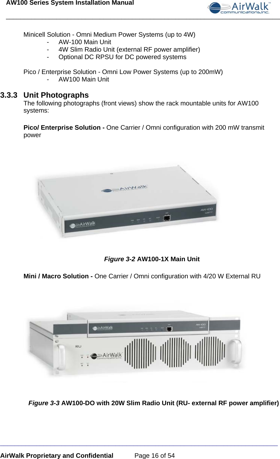 AW100 Series System Installation Manual ____________________________________________________________________________ _____________________________________________________________________________ AirWalk Proprietary and Confidential  Page 16 of 54  Minicell Solution - Omni Medium Power Systems (up to 4W) -  AW-100 Main Unit -  4W Slim Radio Unit (external RF power amplifier) -  Optional DC RPSU for DC powered systems  Pico / Enterprise Solution - Omni Low Power Systems (up to 200mW) - AW100 Main Unit  3.3.3 Unit Photographs The following photographs (front views) show the rack mountable units for AW100 systems:  Pico/ Enterprise Solution - One Carrier / Omni configuration with 200 mW transmit power     Figure 3-2 AW100-1X Main Unit Mini / Macro Solution - One Carrier / Omni configuration with 4/20 W External RU      Figure 3-3 AW100-DO with 20W Slim Radio Unit (RU- external RF power amplifier) 