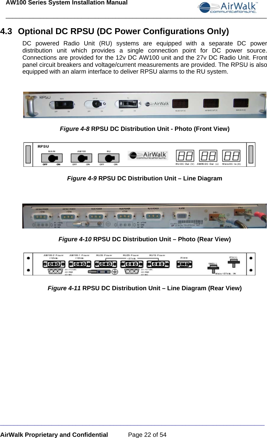 AW100 Series System Installation Manual ____________________________________________________________________________ _____________________________________________________________________________ AirWalk Proprietary and Confidential  Page 22 of 54 4.3  Optional DC RPSU (DC Power Configurations Only) DC powered Radio Unit (RU) systems are equipped with a separate DC power distribution unit which provides a single connection point for DC power source. Connections are provided for the 12v DC AW100 unit and the 27v DC Radio Unit. Front panel circuit breakers and voltage/current measurements are provided. The RPSU is also equipped with an alarm interface to deliver RPSU alarms to the RU system.   Figure 4-8 RPSU DC Distribution Unit - Photo (Front View)  Figure 4-9 RPSU DC Distribution Unit – Line Diagram   Figure 4-10 RPSU DC Distribution Unit – Photo (Rear View)   Figure 4-11 RPSU DC Distribution Unit – Line Diagram (Rear View)  