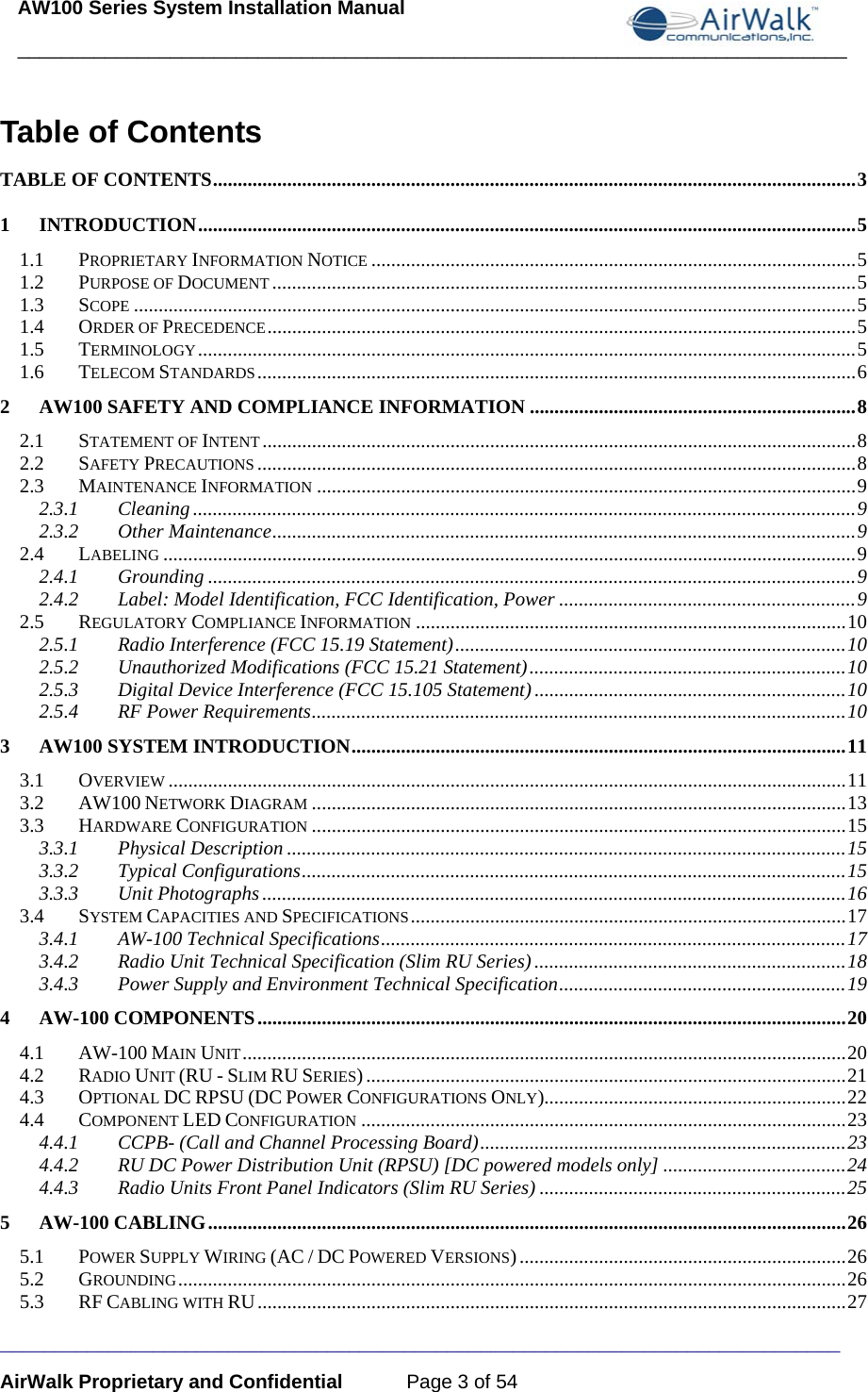 AW100 Series System Installation Manual ____________________________________________________________________________ _____________________________________________________________________________ AirWalk Proprietary and Confidential  Page 3 of 54 Table of Contents TABLE OF CONTENTS .................................................................................................................................. 31INTRODUCTION ..................................................................................................................................... 51.1PROPRIETARY INFORMATION NOTICE .................................................................................................. 51.2PURPOSE OF DOCUMENT ...................................................................................................................... 51.3SCOPE .................................................................................................................................................. 51.4ORDER OF PRECEDENCE ....................................................................................................................... 51.5TERMINOLOGY ..................................................................................................................................... 51.6TELECOM STANDARDS ......................................................................................................................... 62AW100 SAFETY AND COMPLIANCE INFORMATION .................................................................. 82.1STATEMENT OF INTENT ........................................................................................................................ 82.2SAFETY PRECAUTIONS ......................................................................................................................... 82.3MAINTENANCE INFORMATION ............................................................................................................. 92.3.1Cleaning ...................................................................................................................................... 92.3.2Other Maintenance ...................................................................................................................... 92.4LABELING ............................................................................................................................................ 92.4.1Grounding ................................................................................................................................... 92.4.2Label: Model Identification, FCC Identification, Power ............................................................ 92.5REGULATORY COMPLIANCE INFORMATION ....................................................................................... 102.5.1Radio Interference (FCC 15.19 Statement) ............................................................................... 102.5.2Unauthorized Modifications (FCC 15.21 Statement) ................................................................ 102.5.3Digital Device Interference (FCC 15.105 Statement) ............................................................... 102.5.4RF Power Requirements ............................................................................................................ 103AW100 SYSTEM INTRODUCTION .................................................................................................... 113.1OVERVIEW ......................................................................................................................................... 113.2AW100 NETWORK DIAGRAM ............................................................................................................ 133.3HARDWARE CONFIGURATION ............................................................................................................ 153.3.1Physical Description ................................................................................................................. 153.3.2Typical Configurations .............................................................................................................. 153.3.3Unit Photographs ...................................................................................................................... 163.4SYSTEM CAPACITIES AND SPECIFICATIONS ........................................................................................ 173.4.1AW-100 Technical Specifications .............................................................................................. 173.4.2Radio Unit Technical Specification (Slim RU Series) ............................................................... 183.4.3Power Supply and Environment Technical Specification .......................................................... 194AW-100 COMPONENTS ....................................................................................................................... 204.1AW-100 MAIN UNIT .......................................................................................................................... 204.2RADIO UNIT (RU - SLIM RU SERIES) ................................................................................................. 214.3OPTIONAL DC RPSU (DC POWER CONFIGURATIONS ONLY) ............................................................. 224.4COMPONENT LED CONFIGURATION .................................................................................................. 234.4.1CCPB- (Call and Channel Processing Board) .......................................................................... 234.4.2RU DC Power Distribution Unit (RPSU) [DC powered models only] ..................................... 244.4.3Radio Units Front Panel Indicators (Slim RU Series) .............................................................. 255AW-100 CABLING ................................................................................................................................. 265.1POWER SUPPLY WIRING (AC / DC POWERED VERSIONS) .................................................................. 265.2GROUNDING ....................................................................................................................................... 265.3RF CABLING WITH RU ....................................................................................................................... 27