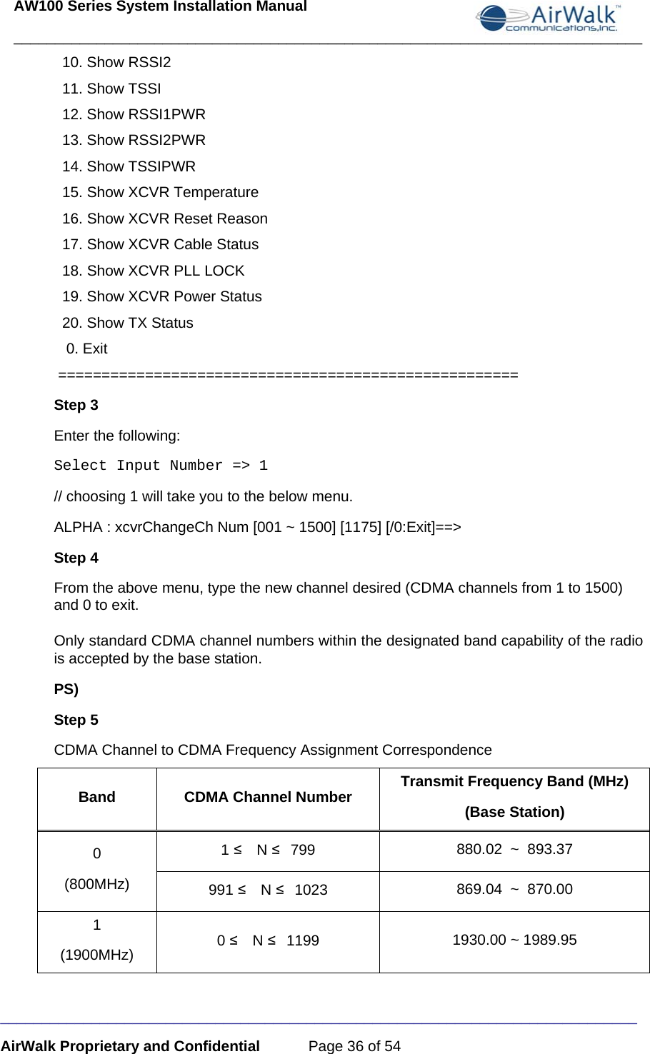 AW100 Series System Installation Manual ____________________________________________________________________________ _____________________________________________________________________________ AirWalk Proprietary and Confidential  Page 36 of 54   10. Show RSSI2   11. Show TSSI   12. Show RSSI1PWR   13. Show RSSI2PWR   14. Show TSSIPWR   15. Show XCVR Temperature   16. Show XCVR Reset Reason   17. Show XCVR Cable Status   18. Show XCVR PLL LOCK   19. Show XCVR Power Status   20. Show TX Status    0. Exit   =====================================================  Step 3 Enter the following: Select Input Number =&gt; 1   // choosing 1 will take you to the below menu.  ALPHA : xcvrChangeCh Num [001 ~ 1500] [1175] [/0:Exit]==&gt; Step 4 From the above menu, type the new channel desired (CDMA channels from 1 to 1500) and 0 to exit.   Only standard CDMA channel numbers within the designated band capability of the radio is accepted by the base station.  PS)  Step 5   CDMA Channel to CDMA Frequency Assignment Correspondence Band CDMA Channel Number Transmit Frequency Band (MHz) (Base Station) 0 (800MHz) 1 ≤  N ≤ 799  880.02  ~  893.37 991 ≤  N ≤ 1023  869.04  ~  870.00 1 (1900MHz)  0 ≤  N ≤ 1199  1930.00 ~ 1989.95  