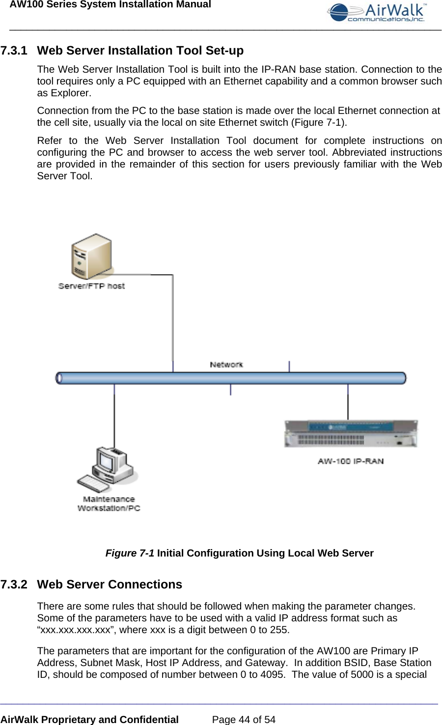 AW100 Series System Installation Manual ____________________________________________________________________________ _____________________________________________________________________________ AirWalk Proprietary and Confidential  Page 44 of 54 7.3.1  Web Server Installation Tool Set-up The Web Server Installation Tool is built into the IP-RAN base station. Connection to the tool requires only a PC equipped with an Ethernet capability and a common browser such as Explorer.  Connection from the PC to the base station is made over the local Ethernet connection at the cell site, usually via the local on site Ethernet switch (Figure 7-1). Refer to the Web Server Installation Tool document for complete instructions on configuring the PC and browser to access the web server tool. Abbreviated instructions are provided in the remainder of this section for users previously familiar with the Web Server Tool.     Figure 7-1 Initial Configuration Using Local Web Server 7.3.2  Web Server Connections There are some rules that should be followed when making the parameter changes.  Some of the parameters have to be used with a valid IP address format such as “xxx.xxx.xxx.xxx”, where xxx is a digit between 0 to 255.   The parameters that are important for the configuration of the AW100 are Primary IP Address, Subnet Mask, Host IP Address, and Gateway.  In addition BSID, Base Station ID, should be composed of number between 0 to 4095.  The value of 5000 is a special 