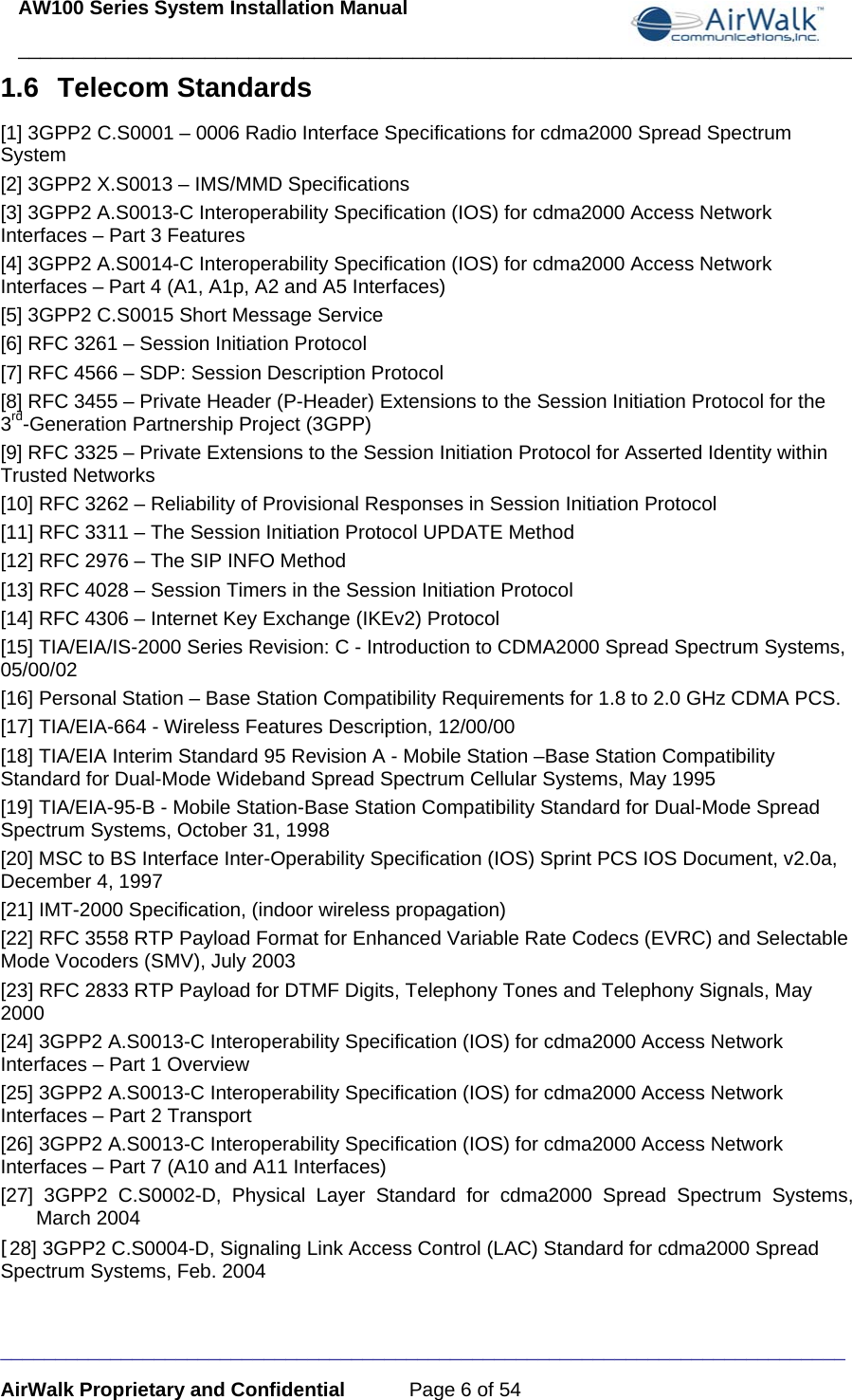 AW100 Series System Installation Manual ____________________________________________________________________________ _____________________________________________________________________________ AirWalk Proprietary and Confidential  Page 6 of 54 1.6 Telecom Standards [1] 3GPP2 C.S0001 – 0006 Radio Interface Specifications for cdma2000 Spread Spectrum System [2] 3GPP2 X.S0013 – IMS/MMD Specifications [3] 3GPP2 A.S0013-C Interoperability Specification (IOS) for cdma2000 Access Network Interfaces – Part 3 Features [4] 3GPP2 A.S0014-C Interoperability Specification (IOS) for cdma2000 Access Network Interfaces – Part 4 (A1, A1p, A2 and A5 Interfaces) [5] 3GPP2 C.S0015 Short Message Service [6] RFC 3261 – Session Initiation Protocol [7] RFC 4566 – SDP: Session Description Protocol [8] RFC 3455 – Private Header (P-Header) Extensions to the Session Initiation Protocol for the 3rd-Generation Partnership Project (3GPP)  [9] RFC 3325 – Private Extensions to the Session Initiation Protocol for Asserted Identity within Trusted Networks [10] RFC 3262 – Reliability of Provisional Responses in Session Initiation Protocol [11] RFC 3311 – The Session Initiation Protocol UPDATE Method [12] RFC 2976 – The SIP INFO Method [13] RFC 4028 – Session Timers in the Session Initiation Protocol [14] RFC 4306 – Internet Key Exchange (IKEv2) Protocol [15] TIA/EIA/IS-2000 Series Revision: C - Introduction to CDMA2000 Spread Spectrum Systems, 05/00/02 [16] Personal Station – Base Station Compatibility Requirements for 1.8 to 2.0 GHz CDMA PCS. [17] TIA/EIA-664 - Wireless Features Description, 12/00/00  [18] TIA/EIA Interim Standard 95 Revision A - Mobile Station –Base Station Compatibility Standard for Dual-Mode Wideband Spread Spectrum Cellular Systems, May 1995 [19] TIA/EIA-95-B - Mobile Station-Base Station Compatibility Standard for Dual-Mode Spread Spectrum Systems, October 31, 1998 [20] MSC to BS Interface Inter-Operability Specification (IOS) Sprint PCS IOS Document, v2.0a, December 4, 1997 [21] IMT-2000 Specification, (indoor wireless propagation) [22] RFC 3558 RTP Payload Format for Enhanced Variable Rate Codecs (EVRC) and Selectable Mode Vocoders (SMV), July 2003 [23] RFC 2833 RTP Payload for DTMF Digits, Telephony Tones and Telephony Signals, May 2000 [24] 3GPP2 A.S0013-C Interoperability Specification (IOS) for cdma2000 Access Network Interfaces – Part 1 Overview [25] 3GPP2 A.S0013-C Interoperability Specification (IOS) for cdma2000 Access Network Interfaces – Part 2 Transport [26] 3GPP2 A.S0013-C Interoperability Specification (IOS) for cdma2000 Access Network Interfaces – Part 7 (A10 and A11 Interfaces) [27] 3GPP2 C.S0002-D, Physical Layer Standard for cdma2000 Spread Spectrum Systems, March 2004 [28] 3GPP2 C.S0004-D, Signaling Link Access Control (LAC) Standard for cdma2000 Spread Spectrum Systems, Feb. 2004 