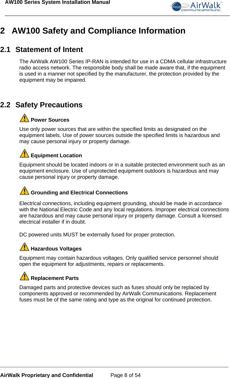 AW100 Series System Installation Manual ____________________________________________________________________________ _____________________________________________________________________________ AirWalk Proprietary and Confidential  Page 8 of 54 2  AW100 Safety and Compliance Information 2.1  Statement of Intent The AirWalk AW100 Series IP-RAN is intended for use in a CDMA cellular infrastructure radio access network. The responsible body shall be made aware that, if the equipment is used in a manner not specified by the manufacturer, the protection provided by the equipment may be impaired.  2.2 Safety Precautions  Power Sources Use only power sources that are within the specified limits as designated on the equipment labels. Use of power sources outside the specified limits is hazardous and may cause personal injury or property damage.  Equipment Location Equipment should be located indoors or in a suitable protected environment such as an equipment enclosure. Use of unprotected equipment outdoors is hazardous and may cause personal injury or property damage.  Grounding and Electrical Connections Electrical connections, including equipment grounding, should be made in accordance with the National Electric Code and any local regulations. Improper electrical connections are hazardous and may cause personal injury or property damage. Consult a licensed electrical installer if in doubt.  DC powered units MUST be externally fused for proper protection.  Hazardous Voltages Equipment may contain hazardous voltages. Only qualified service personnel should open the equipment for adjustments, repairs or replacements.  Replacement Parts Damaged parts and protective devices such as fuses should only be replaced by components approved or recommended by AirWalk Communications. Replacement fuses must be of the same rating and type as the original for continued protection. 