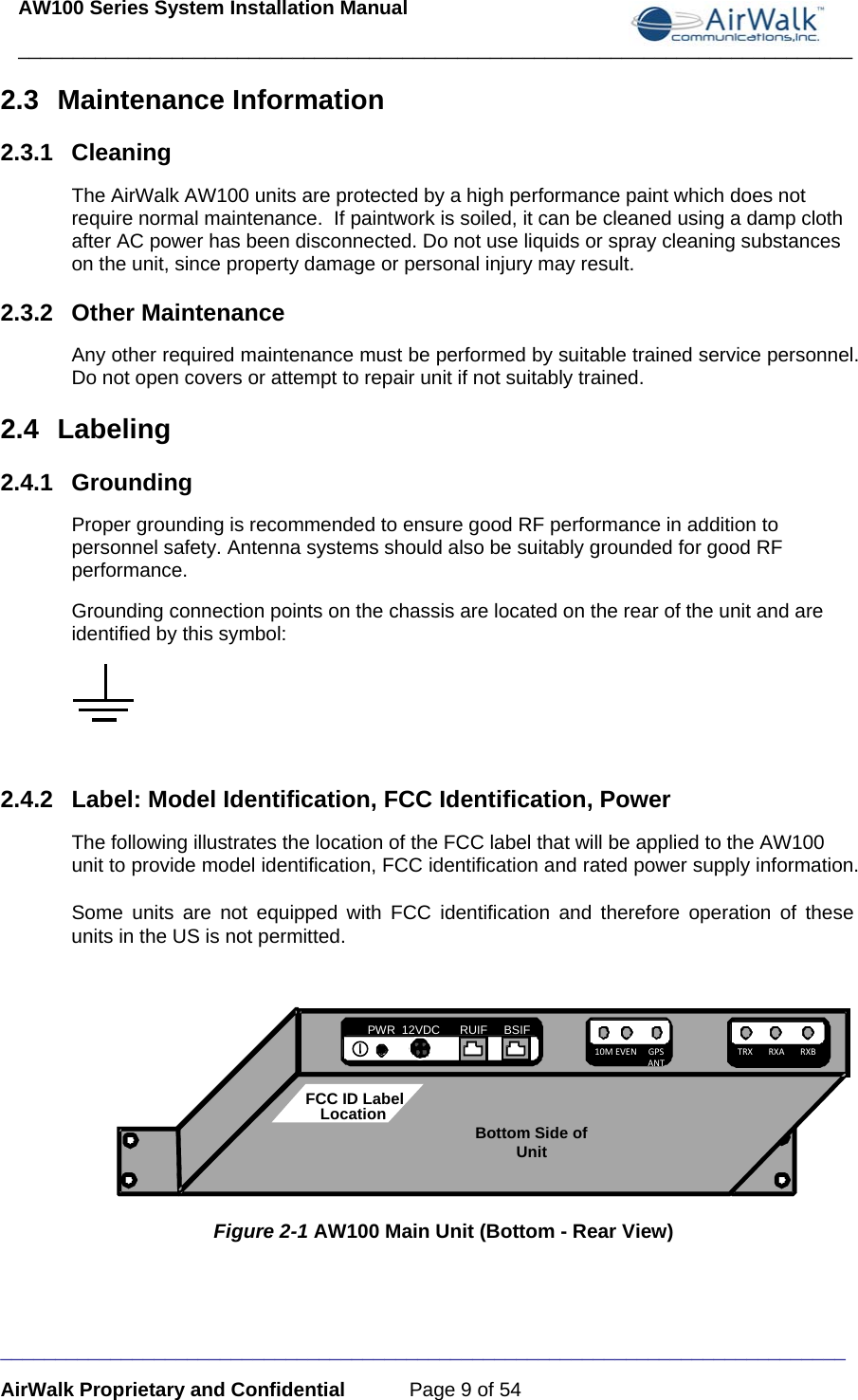 AW100 Series System Installation Manual ____________________________________________________________________________ _____________________________________________________________________________ AirWalk Proprietary and Confidential  Page 9 of 54 2.3 Maintenance Information 2.3.1 Cleaning The AirWalk AW100 units are protected by a high performance paint which does not require normal maintenance.  If paintwork is soiled, it can be cleaned using a damp cloth after AC power has been disconnected. Do not use liquids or spray cleaning substances on the unit, since property damage or personal injury may result. 2.3.2 Other Maintenance Any other required maintenance must be performed by suitable trained service personnel. Do not open covers or attempt to repair unit if not suitably trained. 2.4 Labeling 2.4.1 Grounding Proper grounding is recommended to ensure good RF performance in addition to personnel safety. Antenna systems should also be suitably grounded for good RF performance.  Grounding connection points on the chassis are located on the rear of the unit and are identified by this symbol:   2.4.2  Label: Model Identification, FCC Identification, Power The following illustrates the location of the FCC label that will be applied to the AW100 unit to provide model identification, FCC identification and rated power supply information.  Some units are not equipped with FCC identification and therefore operation of these units in the US is not permitted.            Figure 2-1 AW100 Main Unit (Bottom - Rear View) PWR  12VDC      RUIF     BSIF BSIF 10MEVENGPSANTTRXRXARXBBottom Side of UnitFCC ID LabelLocation