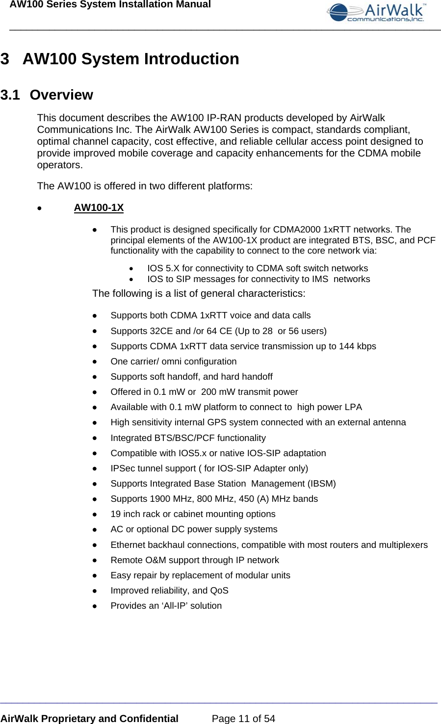 AW100 Series System Installation Manual ____________________________________________________________________________ _____________________________________________________________________________ AirWalk Proprietary and Confidential  Page 11 of 54 3 AW100 System Introduction 3.1 Overview This document describes the AW100 IP-RAN products developed by AirWalk Communications Inc. The AirWalk AW100 Series is compact, standards compliant, optimal channel capacity, cost effective, and reliable cellular access point designed to provide improved mobile coverage and capacity enhancements for the CDMA mobile operators. The AW100 is offered in two different platforms: • AW100-1X • This product is designed specifically for CDMA2000 1xRTT networks. The principal elements of the AW100-1X product are integrated BTS, BSC, and PCF functionality with the capability to connect to the core network via: •  IOS 5.X for connectivity to CDMA soft switch networks •  IOS to SIP messages for connectivity to IMS  networks The following is a list of general characteristics:  • Supports both CDMA 1xRTT voice and data calls • Supports 32CE and /or 64 CE (Up to 28  or 56 users) • Supports CDMA 1xRTT data service transmission up to 144 kbps  • One carrier/ omni configuration • Supports soft handoff, and hard handoff  • Offered in 0.1 mW or  200 mW transmit power • Available with 0.1 mW platform to connect to  high power LPA  • High sensitivity internal GPS system connected with an external antenna • Integrated BTS/BSC/PCF functionality • Compatible with IOS5.x or native IOS-SIP adaptation • IPSec tunnel support ( for IOS-SIP Adapter only) • Supports Integrated Base Station  Management (IBSM) • Supports 1900 MHz, 800 MHz, 450 (A) MHz bands • 19 inch rack or cabinet mounting options • AC or optional DC power supply systems • Ethernet backhaul connections, compatible with most routers and multiplexers • Remote O&amp;M support through IP network • Easy repair by replacement of modular units  • Improved reliability, and QoS • Provides an ‘All-IP’ solution 