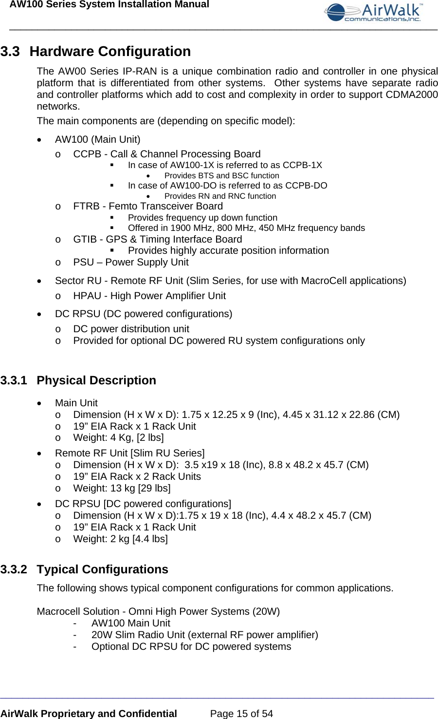 AW100 Series System Installation Manual ____________________________________________________________________________ _____________________________________________________________________________ AirWalk Proprietary and Confidential  Page 15 of 54 3.3 Hardware Configuration The AW00 Series IP-RAN is a unique combination radio and controller in one physical platform that is differentiated from other systems.  Other systems have separate radio and controller platforms which add to cost and complexity in order to support CDMA2000 networks. The main components are (depending on specific model): •  AW100 (Main Unit) o  CCPB - Call &amp; Channel Processing Board   In case of AW100-1X is referred to as CCPB-1X •  Provides BTS and BSC function   In case of AW100-DO is referred to as CCPB-DO •  Provides RN and RNC function o  FTRB - Femto Transceiver Board    Provides frequency up down function   Offered in 1900 MHz, 800 MHz, 450 MHz frequency bands o  GTIB - GPS &amp; Timing Interface Board   Provides highly accurate position information o  PSU – Power Supply Unit •  Sector RU - Remote RF Unit (Slim Series, for use with MacroCell applications) o  HPAU - High Power Amplifier Unit •  DC RPSU (DC powered configurations)  o  DC power distribution unit o  Provided for optional DC powered RU system configurations only  3.3.1 Physical Description • Main Unit o  Dimension (H x W x D): 1.75 x 12.25 x 9 (Inc), 4.45 x 31.12 x 22.86 (CM) o  19” EIA Rack x 1 Rack Unit o  Weight: 4 Kg, [2 lbs] •  Remote RF Unit [Slim RU Series] o  Dimension (H x W x D):  3.5 x19 x 18 (Inc), 8.8 x 48.2 x 45.7 (CM)  o  19” EIA Rack x 2 Rack Units o  Weight: 13 kg [29 lbs] •  DC RPSU [DC powered configurations] o  Dimension (H x W x D):1.75 x 19 x 18 (Inc), 4.4 x 48.2 x 45.7 (CM)  o  19” EIA Rack x 1 Rack Unit o  Weight: 2 kg [4.4 lbs]  3.3.2 Typical Configurations The following shows typical component configurations for common applications.   Macrocell Solution - Omni High Power Systems (20W) - AW100 Main Unit -  20W Slim Radio Unit (external RF power amplifier) -  Optional DC RPSU for DC powered systems   