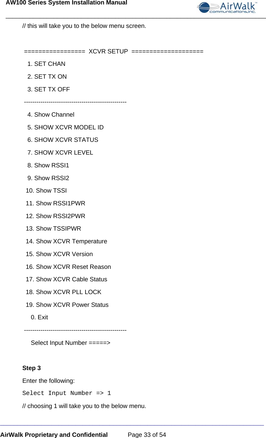 AW100 Series System Installation Manual ____________________________________________________________________________ _____________________________________________________________________________ AirWalk Proprietary and Confidential  Page 33 of 54 // this will take you to the below menu screen.            =================  XCVR SETUP  ====================    1. SET CHAN     2. SET TX ON     3. SET TX OFF  --------------------------------------------------    4. Show Channel    5. SHOW XCVR MODEL ID     6. SHOW XCVR STATUS    7. SHOW XCVR LEVEL     8. Show RSSI1    9. Show RSSI2   10. Show TSSI   11. Show RSSI1PWR   12. Show RSSI2PWR   13. Show TSSIPWR   14. Show XCVR Temperature   15. Show XCVR Version   16. Show XCVR Reset Reason   17. Show XCVR Cable Status   18. Show XCVR PLL LOCK   19. Show XCVR Power Status      0. Exit   --------------------------------------------------      Select Input Number =====&gt;   Step 3 Enter the following: Select Input Number =&gt; 1   // choosing 1 will take you to the below menu.  