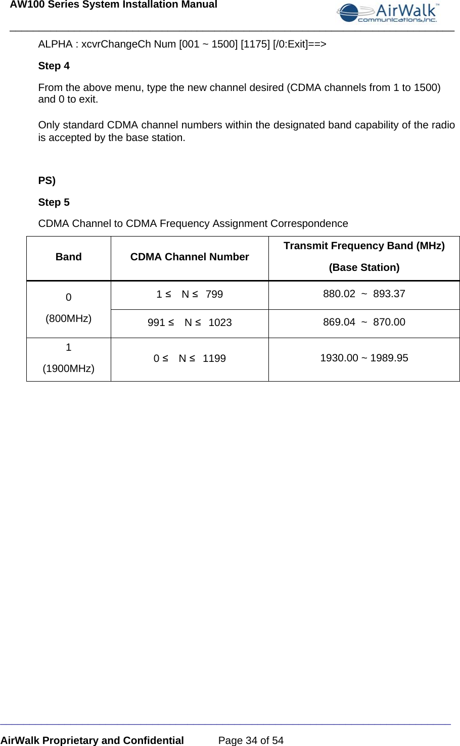 AW100 Series System Installation Manual ____________________________________________________________________________ _____________________________________________________________________________ AirWalk Proprietary and Confidential  Page 34 of 54 ALPHA : xcvrChangeCh Num [001 ~ 1500] [1175] [/0:Exit]==&gt; Step 4 From the above menu, type the new channel desired (CDMA channels from 1 to 1500) and 0 to exit.   Only standard CDMA channel numbers within the designated band capability of the radio is accepted by the base station.   PS)  Step 5   CDMA Channel to CDMA Frequency Assignment Correspondence Band CDMA Channel Number Transmit Frequency Band (MHz) (Base Station) 0 (800MHz) 1 ≤  N ≤ 799  880.02  ~  893.37 991 ≤  N ≤ 1023  869.04  ~  870.00 1 (1900MHz)  0 ≤  N ≤ 1199  1930.00 ~ 1989.95    