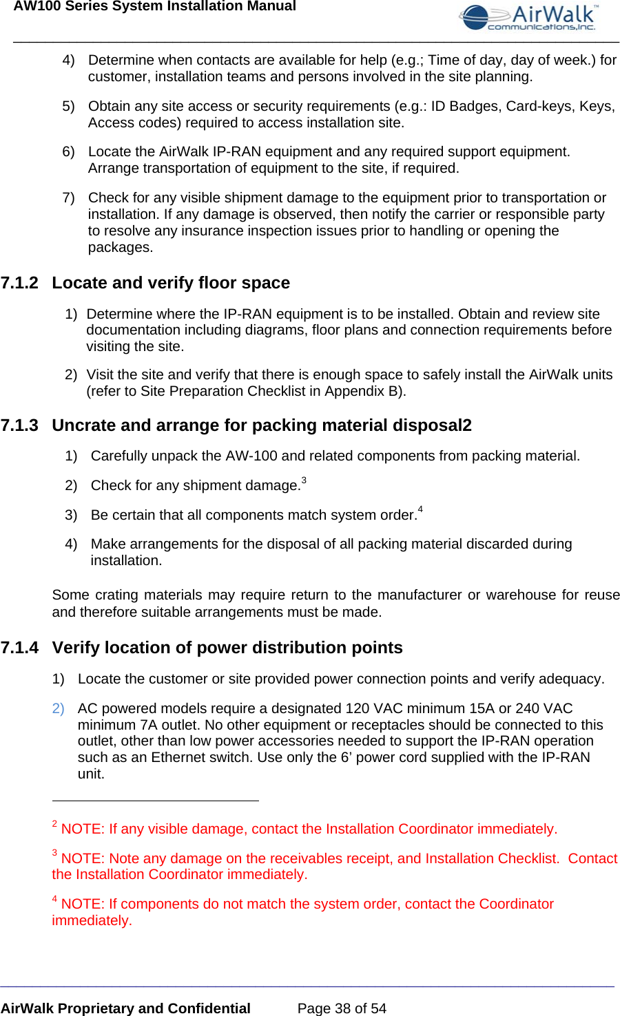 AW100 Series System Installation Manual ____________________________________________________________________________ _____________________________________________________________________________ AirWalk Proprietary and Confidential  Page 38 of 54 4)  Determine when contacts are available for help (e.g.; Time of day, day of week.) for customer, installation teams and persons involved in the site planning. 5)  Obtain any site access or security requirements (e.g.: ID Badges, Card-keys, Keys, Access codes) required to access installation site. 6)  Locate the AirWalk IP-RAN equipment and any required support equipment. Arrange transportation of equipment to the site, if required.  7)  Check for any visible shipment damage to the equipment prior to transportation or installation. If any damage is observed, then notify the carrier or responsible party to resolve any insurance inspection issues prior to handling or opening the packages. 7.1.2  Locate and verify floor space 1)  Determine where the IP-RAN equipment is to be installed. Obtain and review site documentation including diagrams, floor plans and connection requirements before visiting the site. 2)  Visit the site and verify that there is enough space to safely install the AirWalk units (refer to Site Preparation Checklist in Appendix B). 7.1.3  Uncrate and arrange for packing material disposal2 1)  Carefully unpack the AW-100 and related components from packing material. 2)  Check for any shipment damage.3 3)  Be certain that all components match system order.4 4)  Make arrangements for the disposal of all packing material discarded during installation. Some crating materials may require return to the manufacturer or warehouse for reuse and therefore suitable arrangements must be made. 7.1.4  Verify location of power distribution points  1)  Locate the customer or site provided power connection points and verify adequacy. 2)  AC powered models require a designated 120 VAC minimum 15A or 240 VAC minimum 7A outlet. No other equipment or receptacles should be connected to this outlet, other than low power accessories needed to support the IP-RAN operation such as an Ethernet switch. Use only the 6’ power cord supplied with the IP-RAN unit.                                                       2 NOTE: If any visible damage, contact the Installation Coordinator immediately. 3 NOTE: Note any damage on the receivables receipt, and Installation Checklist.  Contact the Installation Coordinator immediately. 4 NOTE: If components do not match the system order, contact the Coordinator immediately.  