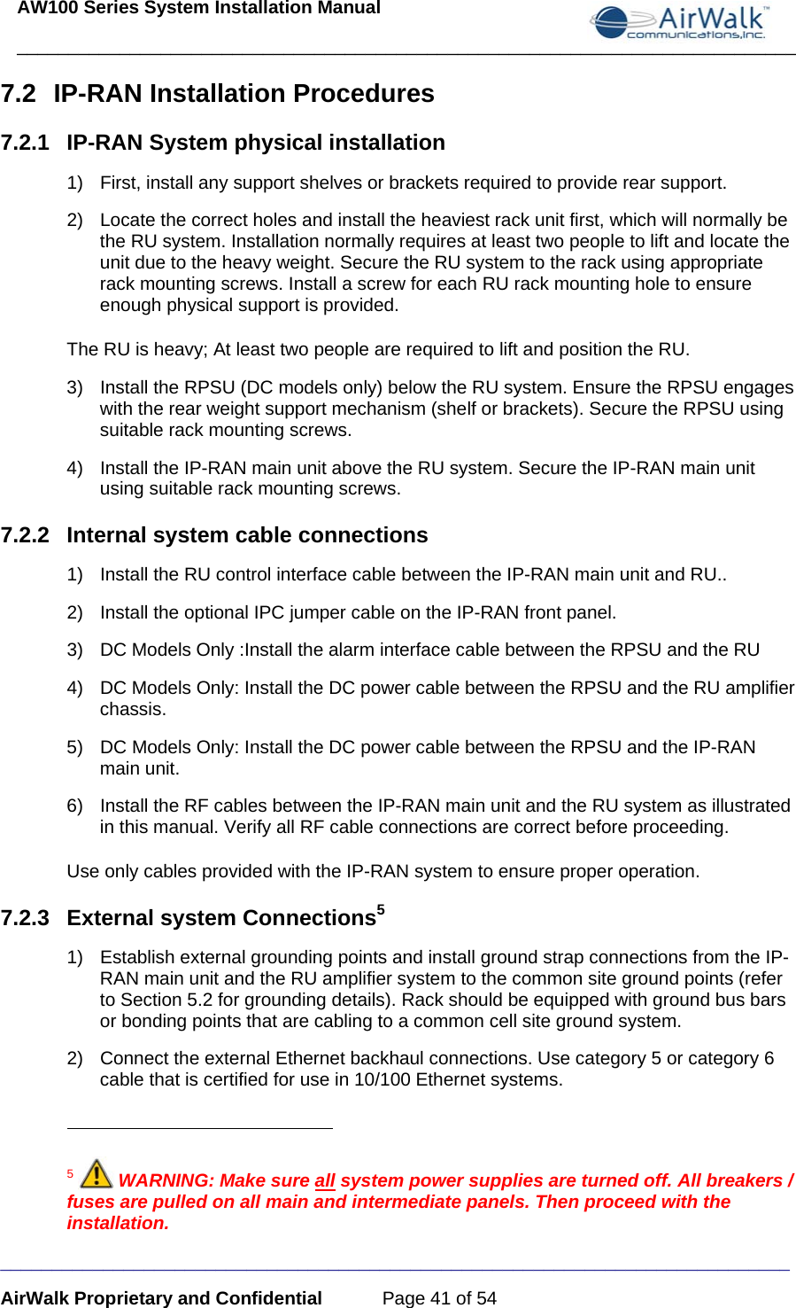 AW100 Series System Installation Manual ____________________________________________________________________________ _____________________________________________________________________________ AirWalk Proprietary and Confidential  Page 41 of 54 7.2 IP-RAN Installation Procedures 7.2.1  IP-RAN System physical installation 1)  First, install any support shelves or brackets required to provide rear support. 2)  Locate the correct holes and install the heaviest rack unit first, which will normally be the RU system. Installation normally requires at least two people to lift and locate the unit due to the heavy weight. Secure the RU system to the rack using appropriate rack mounting screws. Install a screw for each RU rack mounting hole to ensure enough physical support is provided. The RU is heavy; At least two people are required to lift and position the RU. 3)  Install the RPSU (DC models only) below the RU system. Ensure the RPSU engages with the rear weight support mechanism (shelf or brackets). Secure the RPSU using suitable rack mounting screws. 4)  Install the IP-RAN main unit above the RU system. Secure the IP-RAN main unit using suitable rack mounting screws.  7.2.2  Internal system cable connections 1)  Install the RU control interface cable between the IP-RAN main unit and RU.. 2)  Install the optional IPC jumper cable on the IP-RAN front panel. 3)  DC Models Only :Install the alarm interface cable between the RPSU and the RU 4)  DC Models Only: Install the DC power cable between the RPSU and the RU amplifier chassis. 5)  DC Models Only: Install the DC power cable between the RPSU and the IP-RAN main unit. 6)  Install the RF cables between the IP-RAN main unit and the RU system as illustrated in this manual. Verify all RF cable connections are correct before proceeding. Use only cables provided with the IP-RAN system to ensure proper operation. 7.2.3  External system Connections5 1)  Establish external grounding points and install ground strap connections from the IP-RAN main unit and the RU amplifier system to the common site ground points (refer to Section 5.2 for grounding details). Rack should be equipped with ground bus bars or bonding points that are cabling to a common cell site ground system. 2)  Connect the external Ethernet backhaul connections. Use category 5 or category 6 cable that is certified for use in 10/100 Ethernet systems.                                                       5  WARNING: Make sure all system power supplies are turned off. All breakers / fuses are pulled on all main and intermediate panels. Then proceed with the installation. 