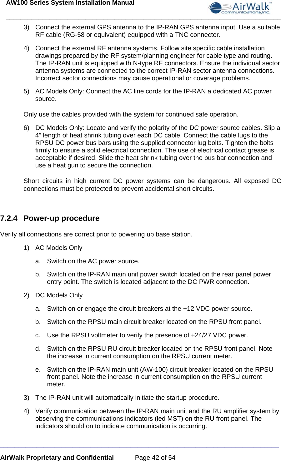 AW100 Series System Installation Manual ____________________________________________________________________________ _____________________________________________________________________________ AirWalk Proprietary and Confidential  Page 42 of 54 3)  Connect the external GPS antenna to the IP-RAN GPS antenna input. Use a suitable RF cable (RG-58 or equivalent) equipped with a TNC connector. 4)  Connect the external RF antenna systems. Follow site specific cable installation drawings prepared by the RF system/planning engineer for cable type and routing. The IP-RAN unit is equipped with N-type RF connectors. Ensure the individual sector antenna systems are connected to the correct IP-RAN sector antenna connections. Incorrect sector connections may cause operational or coverage problems. 5)  AC Models Only: Connect the AC line cords for the IP-RAN a dedicated AC power source.  Only use the cables provided with the system for continued safe operation. 6)  DC Models Only: Locate and verify the polarity of the DC power source cables. Slip a 4” length of heat shrink tubing over each DC cable. Connect the cable lugs to the RPSU DC power bus bars using the supplied connector lug bolts. Tighten the bolts firmly to ensure a solid electrical connection. The use of electrical contact grease is acceptable if desired. Slide the heat shrink tubing over the bus bar connection and use a heat gun to secure the connection. Short circuits in high current DC power systems can be dangerous. All exposed DC connections must be protected to prevent accidental short circuits.  7.2.4 Power-up procedure Verify all connections are correct prior to powering up base station. 1)  AC Models Only a.  Switch on the AC power source. b.  Switch on the IP-RAN main unit power switch located on the rear panel power entry point. The switch is located adjacent to the DC PWR connection. 2)  DC Models Only a.  Switch on or engage the circuit breakers at the +12 VDC power source. b.  Switch on the RPSU main circuit breaker located on the RPSU front panel. c.  Use the RPSU voltmeter to verify the presence of +24/27 VDC power. d.  Switch on the RPSU RU circuit breaker located on the RPSU front panel. Note the increase in current consumption on the RPSU current meter. e.  Switch on the IP-RAN main unit (AW-100) circuit breaker located on the RPSU front panel. Note the increase in current consumption on the RPSU current meter. 3)  The IP-RAN unit will automatically initiate the startup procedure.  4)  Verify communication between the IP-RAN main unit and the RU amplifier system by observing the communications indicators (led MST) on the RU front panel. The indicators should on to indicate communication is occurring. 