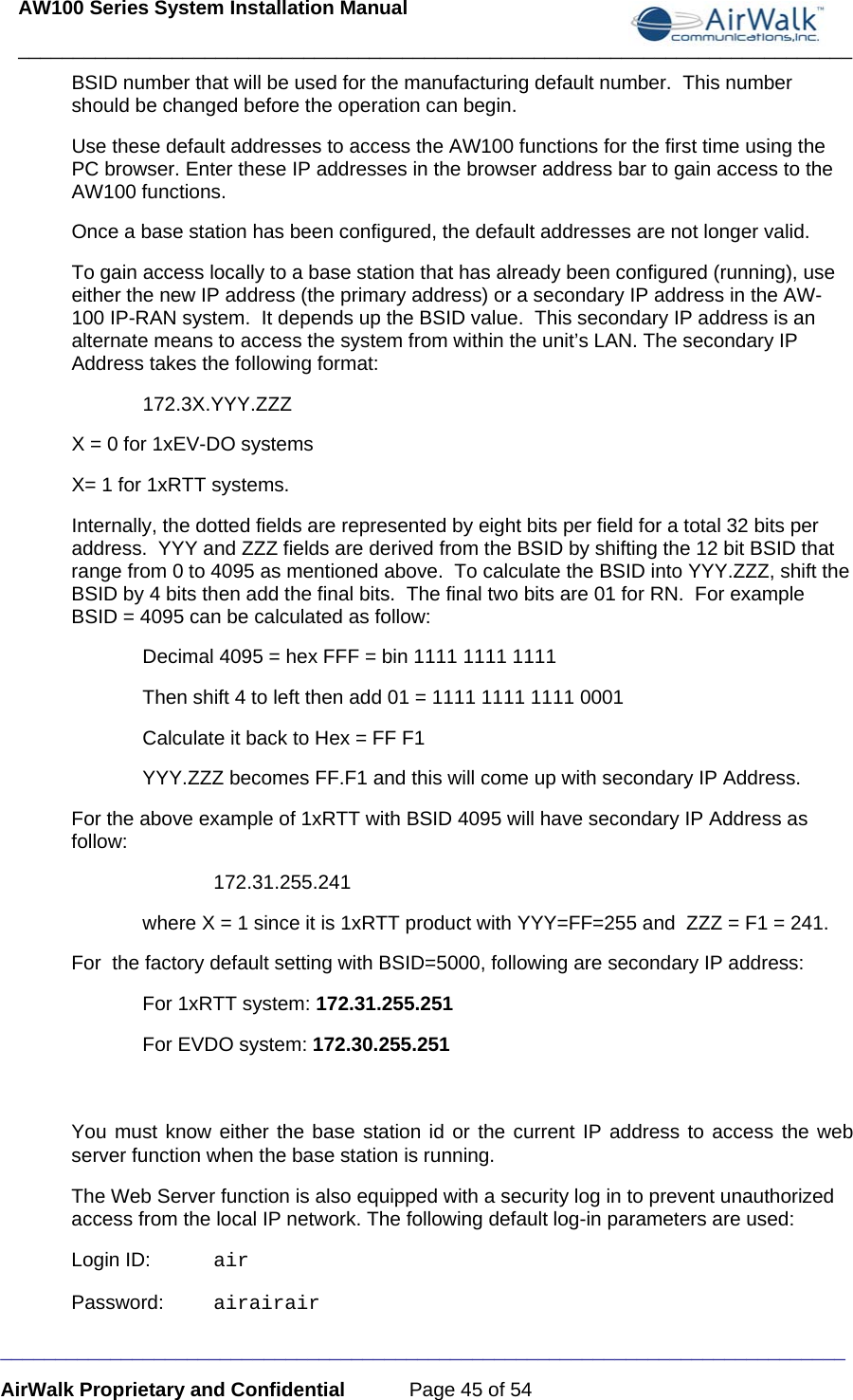 AW100 Series System Installation Manual ____________________________________________________________________________ _____________________________________________________________________________ AirWalk Proprietary and Confidential  Page 45 of 54 BSID number that will be used for the manufacturing default number.  This number should be changed before the operation can begin.  Use these default addresses to access the AW100 functions for the first time using the PC browser. Enter these IP addresses in the browser address bar to gain access to the AW100 functions. Once a base station has been configured, the default addresses are not longer valid. To gain access locally to a base station that has already been configured (running), use either the new IP address (the primary address) or a secondary IP address in the AW-100 IP-RAN system.  It depends up the BSID value.  This secondary IP address is an alternate means to access the system from within the unit’s LAN. The secondary IP Address takes the following format:  172.3X.YYY.ZZZ  X = 0 for 1xEV-DO systems X= 1 for 1xRTT systems. Internally, the dotted fields are represented by eight bits per field for a total 32 bits per address.  YYY and ZZZ fields are derived from the BSID by shifting the 12 bit BSID that range from 0 to 4095 as mentioned above.  To calculate the BSID into YYY.ZZZ, shift the BSID by 4 bits then add the final bits.  The final two bits are 01 for RN.  For example BSID = 4095 can be calculated as follow: Decimal 4095 = hex FFF = bin 1111 1111 1111 Then shift 4 to left then add 01 = 1111 1111 1111 0001 Calculate it back to Hex = FF F1 YYY.ZZZ becomes FF.F1 and this will come up with secondary IP Address. For the above example of 1xRTT with BSID 4095 will have secondary IP Address as follow:  172.31.255.241  where X = 1 since it is 1xRTT product with YYY=FF=255 and  ZZZ = F1 = 241. For  the factory default setting with BSID=5000, following are secondary IP address: For 1xRTT system: 172.31.255.251  For EVDO system: 172.30.255.251  You must know either the base station id or the current IP address to access the web server function when the base station is running.  The Web Server function is also equipped with a security log in to prevent unauthorized access from the local IP network. The following default log-in parameters are used: Login ID:  air Password:  airairair 