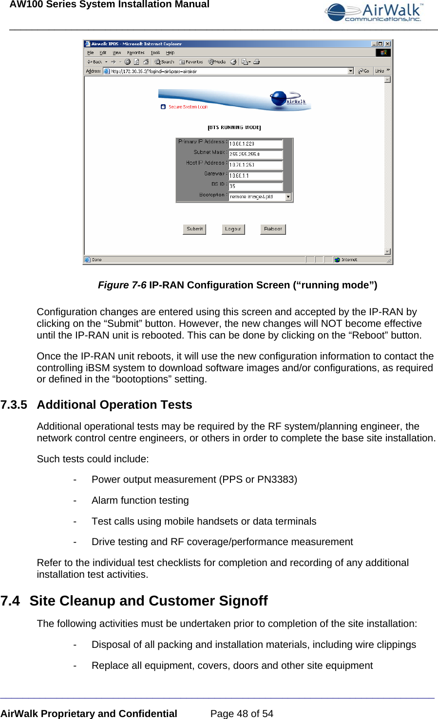 AW100 Series System Installation Manual ____________________________________________________________________________ _____________________________________________________________________________ AirWalk Proprietary and Confidential  Page 48 of 54  Figure 7-6 IP-RAN Configuration Screen (“running mode”) Configuration changes are entered using this screen and accepted by the IP-RAN by clicking on the “Submit” button. However, the new changes will NOT become effective until the IP-RAN unit is rebooted. This can be done by clicking on the “Reboot” button. Once the IP-RAN unit reboots, it will use the new configuration information to contact the controlling iBSM system to download software images and/or configurations, as required or defined in the “bootoptions” setting. 7.3.5  Additional Operation Tests Additional operational tests may be required by the RF system/planning engineer, the network control centre engineers, or others in order to complete the base site installation. Such tests could include: -  Power output measurement (PPS or PN3383) -  Alarm function testing -  Test calls using mobile handsets or data terminals -  Drive testing and RF coverage/performance measurement Refer to the individual test checklists for completion and recording of any additional installation test activities. 7.4  Site Cleanup and Customer Signoff The following activities must be undertaken prior to completion of the site installation: -  Disposal of all packing and installation materials, including wire clippings -  Replace all equipment, covers, doors and other site equipment 