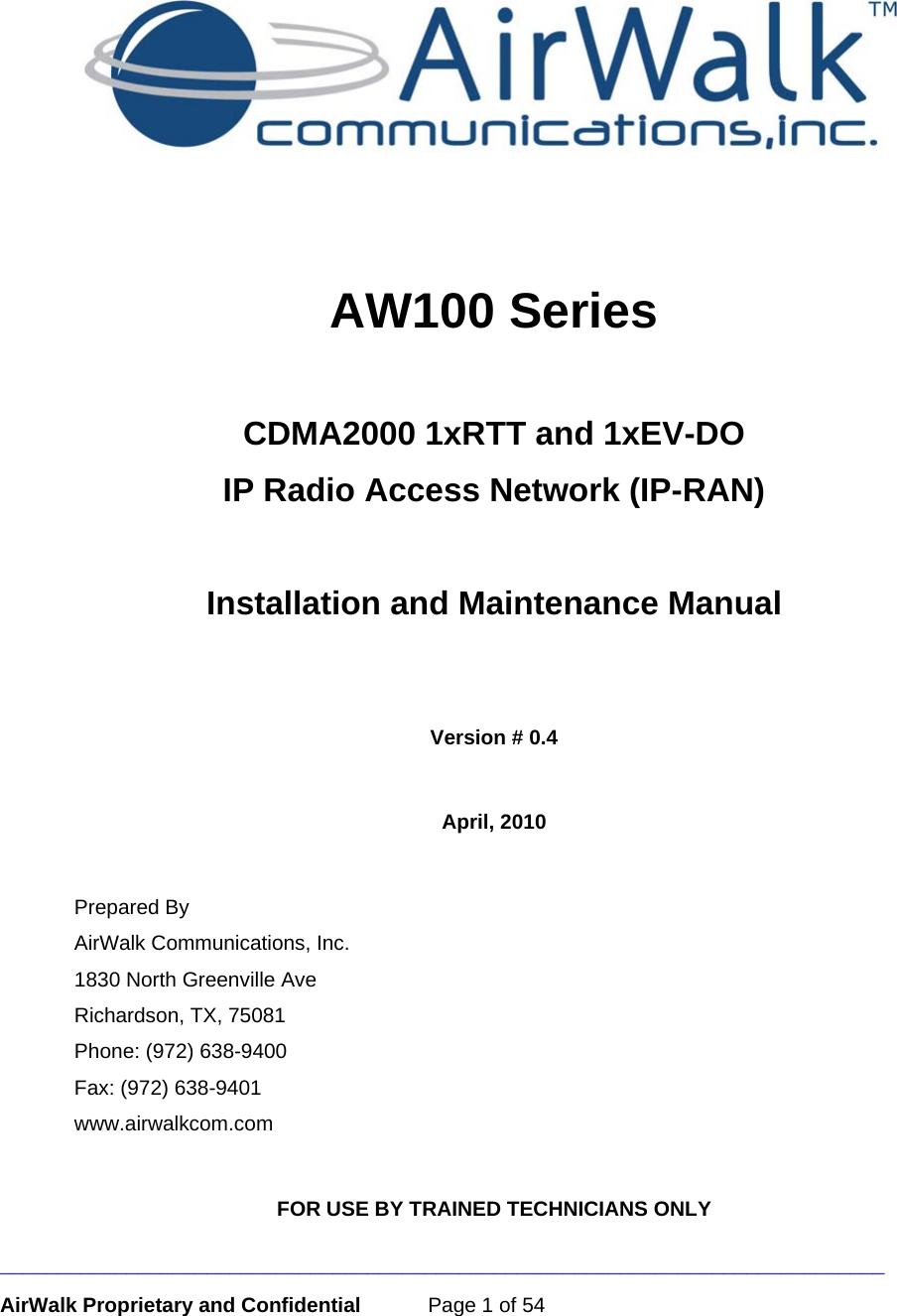 _____________________________________________________________________________ AirWalk Proprietary and Confidential  Page 1 of 54    AW100 Series   CDMA2000 1xRTT and 1xEV-DO IP Radio Access Network (IP-RAN)  Installation and Maintenance Manual   Version # 0.4  April, 2010  Prepared By AirWalk Communications, Inc. 1830 North Greenville Ave Richardson, TX, 75081 Phone: (972) 638-9400 Fax: (972) 638-9401 www.airwalkcom.com  FOR USE BY TRAINED TECHNICIANS ONLY