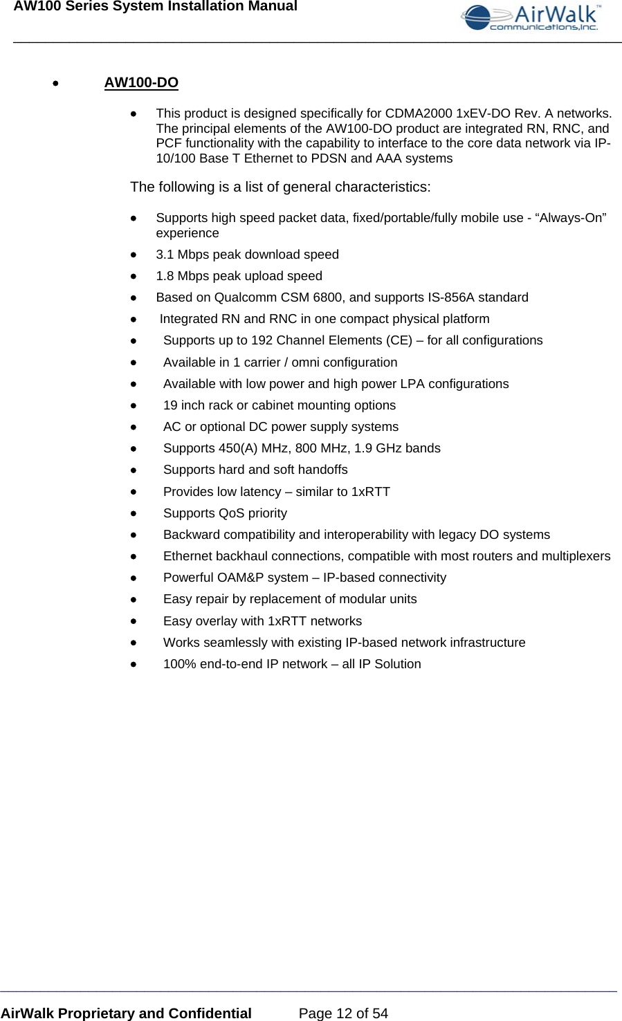 AW100 Series System Installation Manual ____________________________________________________________________________ _____________________________________________________________________________ AirWalk Proprietary and Confidential  Page 12 of 54  • AW100-DO • This product is designed specifically for CDMA2000 1xEV-DO Rev. A networks. The principal elements of the AW100-DO product are integrated RN, RNC, and PCF functionality with the capability to interface to the core data network via IP-10/100 Base T Ethernet to PDSN and AAA systems The following is a list of general characteristics:  • Supports high speed packet data, fixed/portable/fully mobile use - “Always-On” experience • 3.1 Mbps peak download speed • 1.8 Mbps peak upload speed  • Based on Qualcomm CSM 6800, and supports IS-856A standard •  Integrated RN and RNC in one compact physical platform •   Supports up to 192 Channel Elements (CE) – for all configurations •   Available in 1 carrier / omni configuration •   Available with low power and high power LPA configurations •   19 inch rack or cabinet mounting options •   AC or optional DC power supply systems •   Supports 450(A) MHz, 800 MHz, 1.9 GHz bands •   Supports hard and soft handoffs •   Provides low latency – similar to 1xRTT •   Supports QoS priority •   Backward compatibility and interoperability with legacy DO systems •   Ethernet backhaul connections, compatible with most routers and multiplexers •   Powerful OAM&amp;P system – IP-based connectivity •   Easy repair by replacement of modular units  •   Easy overlay with 1xRTT networks •   Works seamlessly with existing IP-based network infrastructure •   100% end-to-end IP network – all IP Solution  