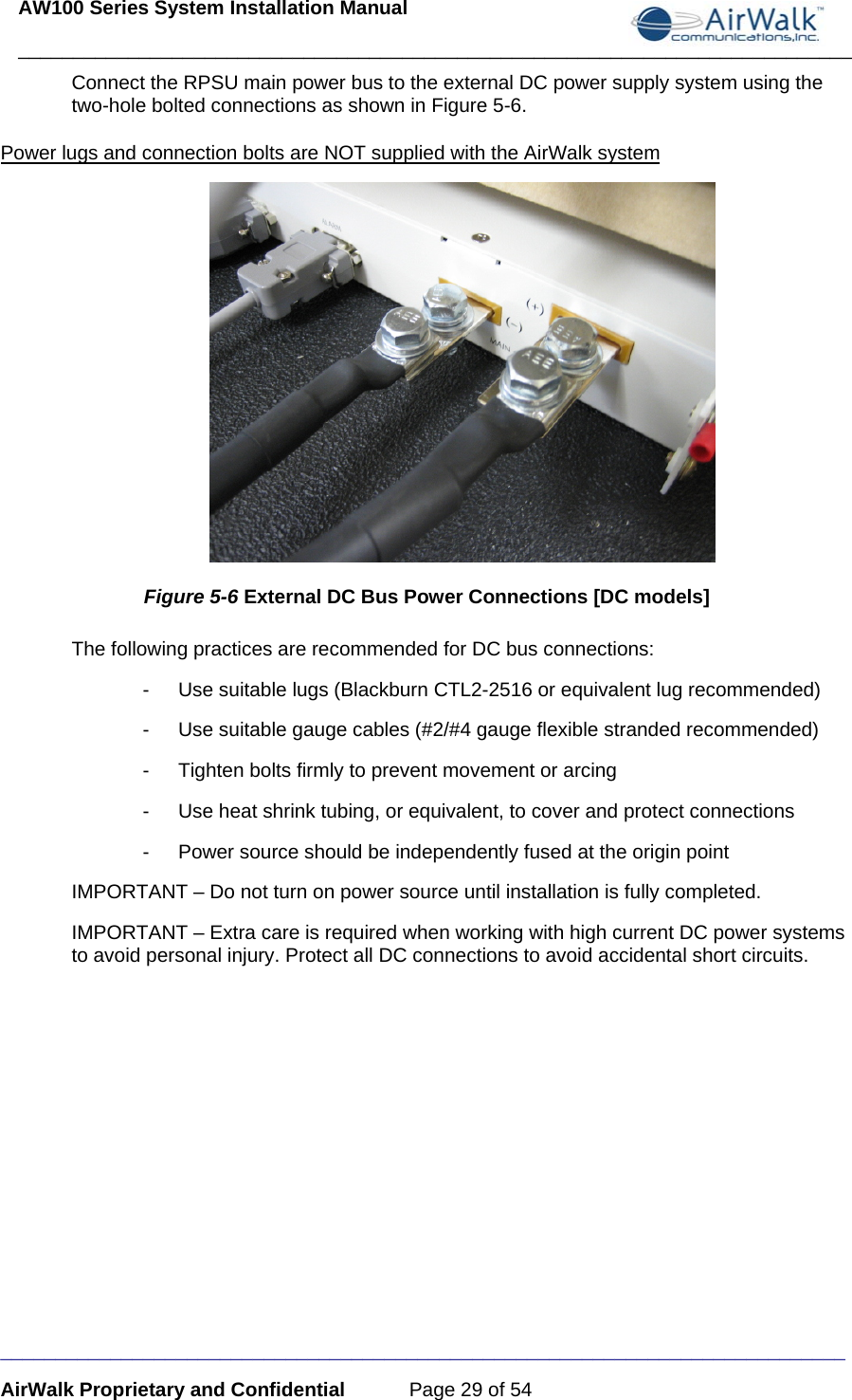 AW100 Series System Installation Manual ____________________________________________________________________________ _____________________________________________________________________________ AirWalk Proprietary and Confidential  Page 29 of 54 Connect the RPSU main power bus to the external DC power supply system using the two-hole bolted connections as shown in Figure 5-6.  Power lugs and connection bolts are NOT supplied with the AirWalk system  Figure 5-6 External DC Bus Power Connections [DC models] The following practices are recommended for DC bus connections: -  Use suitable lugs (Blackburn CTL2-2516 or equivalent lug recommended) -  Use suitable gauge cables (#2/#4 gauge flexible stranded recommended) -  Tighten bolts firmly to prevent movement or arcing -  Use heat shrink tubing, or equivalent, to cover and protect connections -  Power source should be independently fused at the origin point IMPORTANT – Do not turn on power source until installation is fully completed. IMPORTANT – Extra care is required when working with high current DC power systems to avoid personal injury. Protect all DC connections to avoid accidental short circuits.       