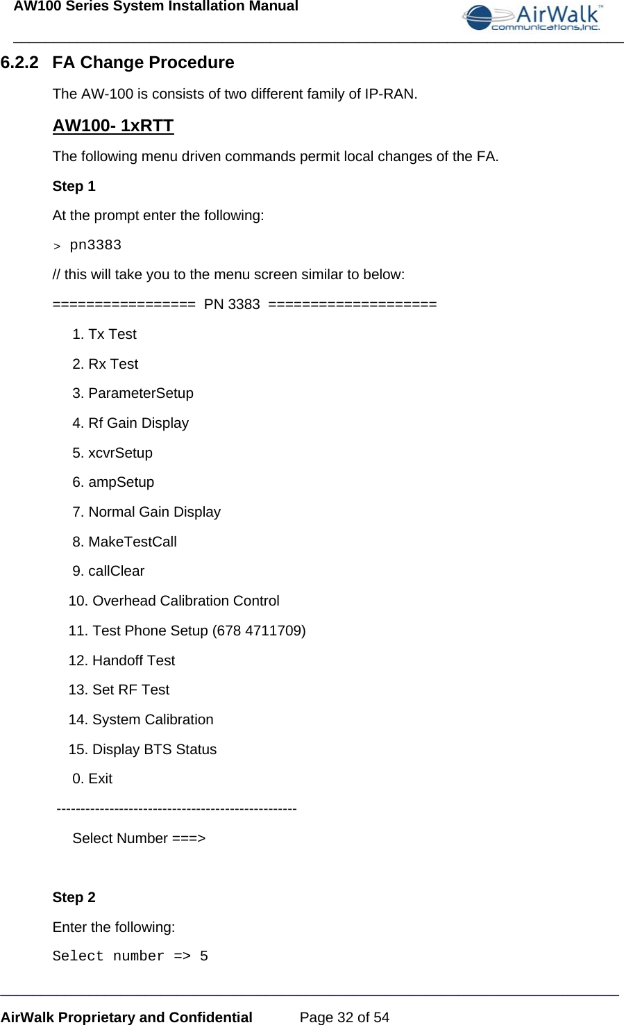 AW100 Series System Installation Manual ____________________________________________________________________________ _____________________________________________________________________________ AirWalk Proprietary and Confidential  Page 32 of 54 6.2.2  FA Change Procedure The AW-100 is consists of two different family of IP-RAN.   AW100- 1xRTT The following menu driven commands permit local changes of the FA.  Step 1 At the prompt enter the following: &gt; pn3383           // this will take you to the menu screen similar to below:  =================  PN 3383  ====================      1. Tx Test      2. Rx Test      3. ParameterSetup      4. Rf Gain Display      5. xcvrSetup      6. ampSetup      7. Normal Gain Display      8. MakeTestCall      9. callClear     10. Overhead Calibration Control     11. Test Phone Setup (678 4711709)     12. Handoff Test     13. Set RF Test     14. System Calibration     15. Display BTS Status      0. Exit  --------------------------------------------------      Select Number ===&gt;  Step 2 Enter the following: Select number =&gt; 5     