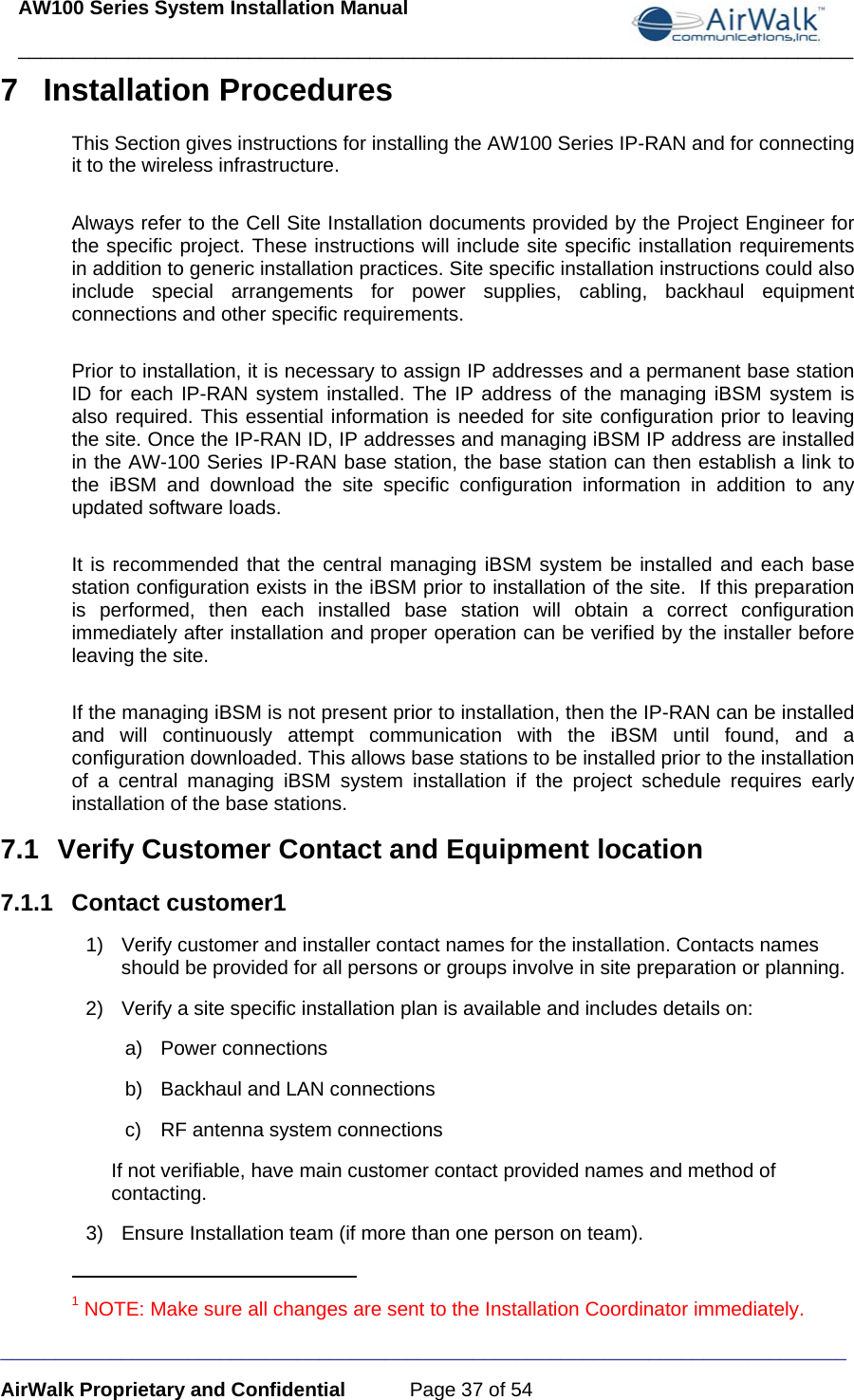 AW100 Series System Installation Manual ____________________________________________________________________________ _____________________________________________________________________________ AirWalk Proprietary and Confidential  Page 37 of 54 7 Installation Procedures This Section gives instructions for installing the AW100 Series IP-RAN and for connecting it to the wireless infrastructure.    Always refer to the Cell Site Installation documents provided by the Project Engineer for the specific project. These instructions will include site specific installation requirements in addition to generic installation practices. Site specific installation instructions could also include special arrangements for power supplies, cabling, backhaul equipment connections and other specific requirements.  Prior to installation, it is necessary to assign IP addresses and a permanent base station ID for each IP-RAN system installed. The IP address of the managing iBSM system is also required. This essential information is needed for site configuration prior to leaving the site. Once the IP-RAN ID, IP addresses and managing iBSM IP address are installed in the AW-100 Series IP-RAN base station, the base station can then establish a link to the iBSM and download the site specific configuration information in addition to any updated software loads.  It is recommended that the central managing iBSM system be installed and each base station configuration exists in the iBSM prior to installation of the site.  If this preparation is performed, then each installed base station will obtain a correct configuration immediately after installation and proper operation can be verified by the installer before leaving the site.  If the managing iBSM is not present prior to installation, then the IP-RAN can be installed and will continuously attempt communication with the iBSM until found, and a configuration downloaded. This allows base stations to be installed prior to the installation of a central managing iBSM system installation if the project schedule requires early installation of the base stations. 7.1  Verify Customer Contact and Equipment location 7.1.1 Contact customer1 1)  Verify customer and installer contact names for the installation. Contacts names should be provided for all persons or groups involve in site preparation or planning. 2)  Verify a site specific installation plan is available and includes details on:  a) Power connections b)  Backhaul and LAN connections c)  RF antenna system connections If not verifiable, have main customer contact provided names and method of contacting. 3)  Ensure Installation team (if more than one person on team).                                                       1 NOTE: Make sure all changes are sent to the Installation Coordinator immediately. 