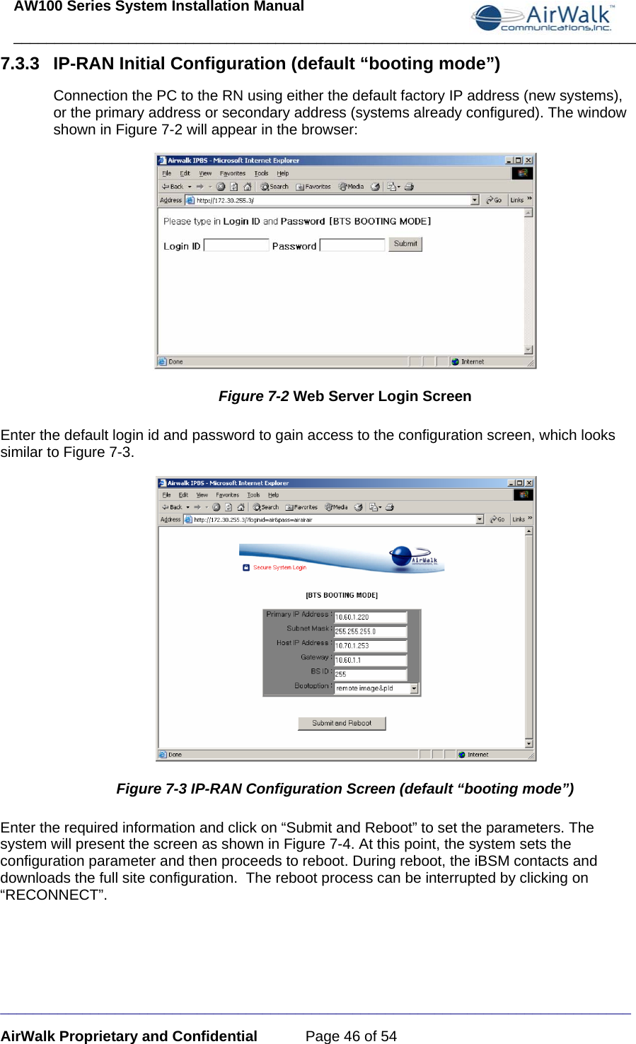 AW100 Series System Installation Manual ____________________________________________________________________________ _____________________________________________________________________________ AirWalk Proprietary and Confidential  Page 46 of 54 7.3.3  IP-RAN Initial Configuration (default “booting mode”) Connection the PC to the RN using either the default factory IP address (new systems), or the primary address or secondary address (systems already configured). The window shown in Figure 7-2 will appear in the browser:  Figure 7-2 Web Server Login Screen Enter the default login id and password to gain access to the configuration screen, which looks similar to Figure 7-3.  Figure 7-3 IP-RAN Configuration Screen (default “booting mode”) Enter the required information and click on “Submit and Reboot” to set the parameters. The system will present the screen as shown in Figure 7-4. At this point, the system sets the configuration parameter and then proceeds to reboot. During reboot, the iBSM contacts and downloads the full site configuration.  The reboot process can be interrupted by clicking on “RECONNECT”. 