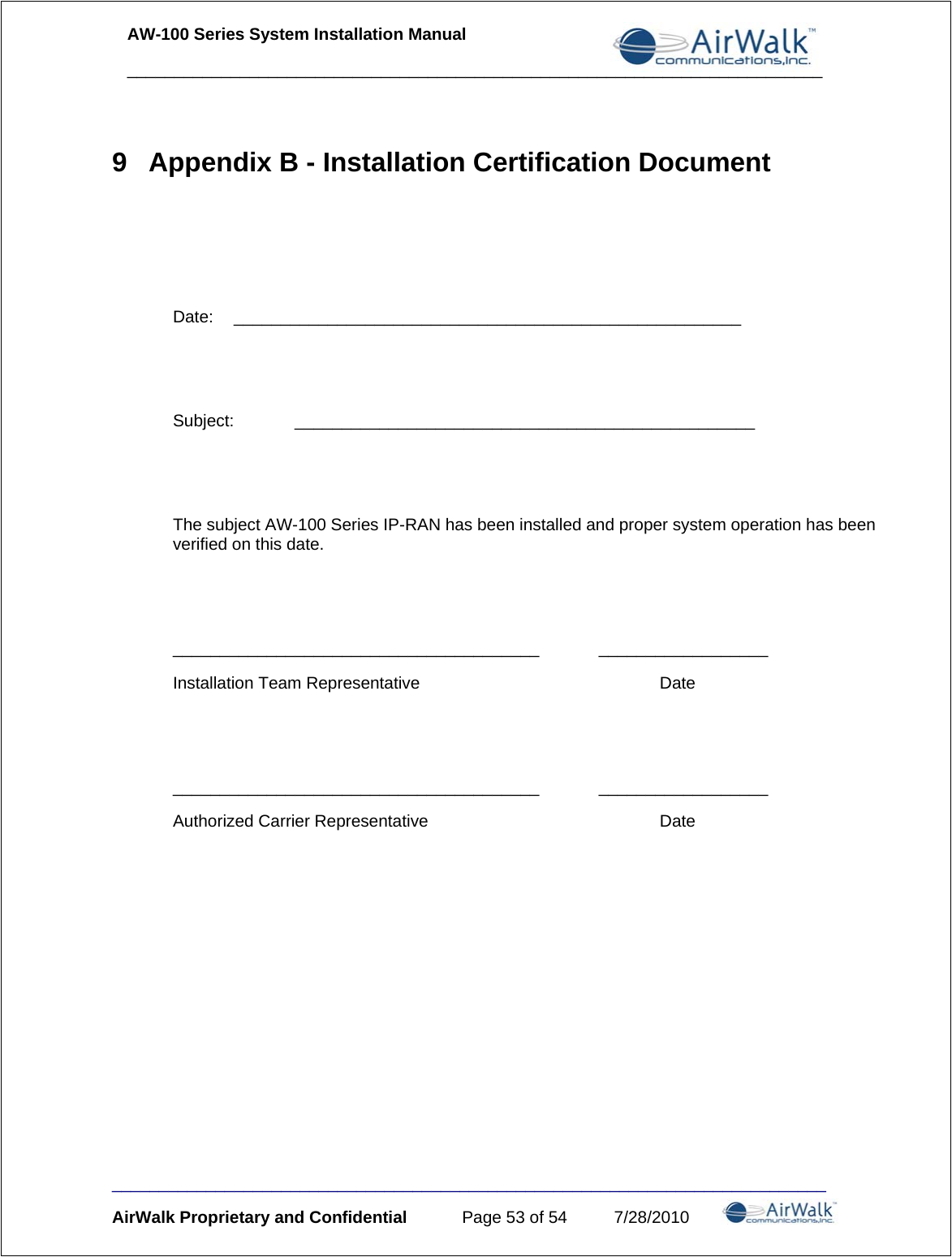 AW-100 Series System Installation Manual     __________________________________________________________________________ ____________________________________________________________________________ AirWalk Proprietary and Confidential  Page 53 of 54  7/28/2010 9  Appendix B - Installation Certification Document    Date: ______________________________________________________   Subject: _________________________________________________   The subject AW-100 Series IP-RAN has been installed and proper system operation has been verified on this date.   _______________________________________ __________________ Installation Team Representative    Date   _______________________________________ __________________ Authorized Carrier Representative    Date   