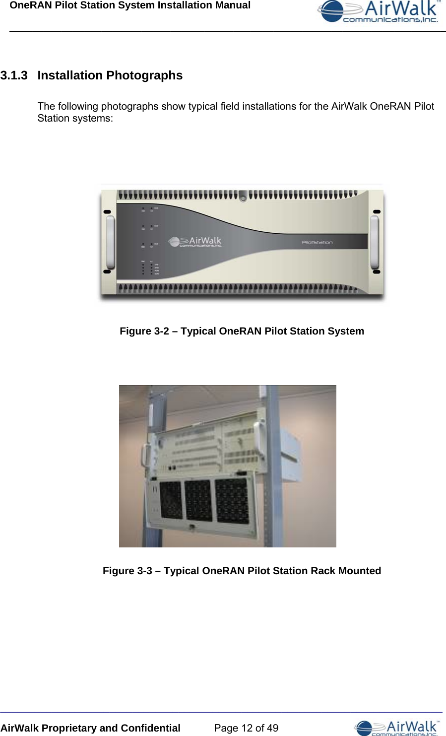 OneRAN Pilot Station System Installation Manual ____________________________________________________________________________  _____________________________________________________________________________ AirWalk Proprietary and Confidential  Page 12 of 49 3.1.3  Installation Photographs  The following photographs show typical field installations for the AirWalk OneRAN Pilot Station systems:        Figure 3-2 – Typical OneRAN Pilot Station System            Figure 3-3 – Typical OneRAN Pilot Station Rack Mounted     