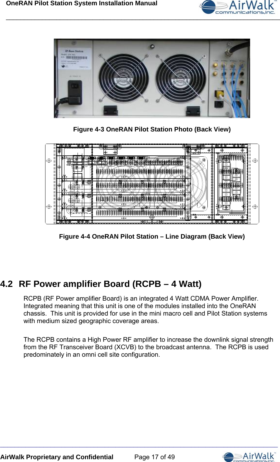 OneRAN Pilot Station System Installation Manual ____________________________________________________________________________  _____________________________________________________________________________ AirWalk Proprietary and Confidential  Page 17 of 49  Figure 4-3 OneRAN Pilot Station Photo (Back View)   Figure 4-4 OneRAN Pilot Station – Line Diagram (Back View)   4.2  RF Power amplifier Board (RCPB – 4 Watt) RCPB (RF Power amplifier Board) is an integrated 4 Watt CDMA Power Amplifier.  Integrated meaning that this unit is one of the modules installed into the OneRAN chassis.  This unit is provided for use in the mini macro cell and Pilot Station systems with medium sized geographic coverage areas.   The RCPB contains a High Power RF amplifier to increase the downlink signal strength from the RF Transceiver Board (XCVB) to the broadcast antenna.  The RCPB is used predominately in an omni cell site configuration.      