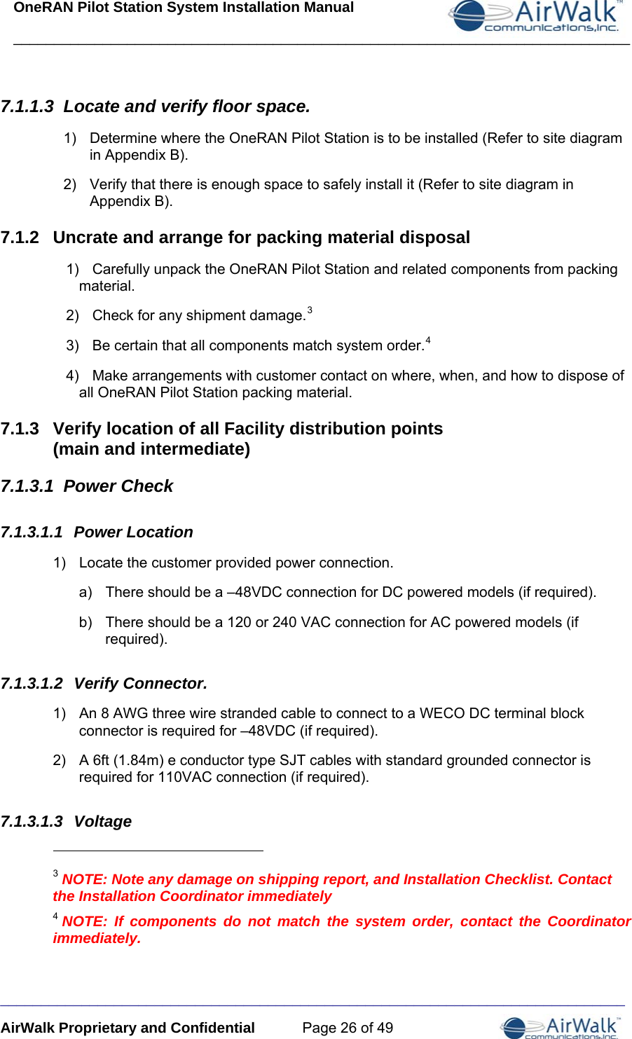 OneRAN Pilot Station System Installation Manual ____________________________________________________________________________  _____________________________________________________________________________ AirWalk Proprietary and Confidential  Page 26 of 49 7.1.1.3  Locate and verify floor space. 1)  Determine where the OneRAN Pilot Station is to be installed (Refer to site diagram in Appendix B). 2)  Verify that there is enough space to safely install it (Refer to site diagram in Appendix B). 7.1.2  Uncrate and arrange for packing material disposal 1)  Carefully unpack the OneRAN Pilot Station and related components from packing material. 2)  Check for any shipment damage.3 3)  Be certain that all components match system order.4 4)  Make arrangements with customer contact on where, when, and how to dispose of all OneRAN Pilot Station packing material. 7.1.3  Verify location of all Facility distribution points  (main and intermediate) 7.1.3.1  Power Check 7.1.3.1.1  Power Location 1)  Locate the customer provided power connection. a)  There should be a –48VDC connection for DC powered models (if required). b)  There should be a 120 or 240 VAC connection for AC powered models (if required). 7.1.3.1.2  Verify Connector. 1)  An 8 AWG three wire stranded cable to connect to a WECO DC terminal block connector is required for –48VDC (if required). 2)  A 6ft (1.84m) e conductor type SJT cables with standard grounded connector is required for 110VAC connection (if required). 7.1.3.1.3  Voltage                                                        3 NOTE: Note any damage on shipping report, and Installation Checklist. Contact the Installation Coordinator immediately 4 NOTE: If components do not match the system order, contact the Coordinator immediately.  
