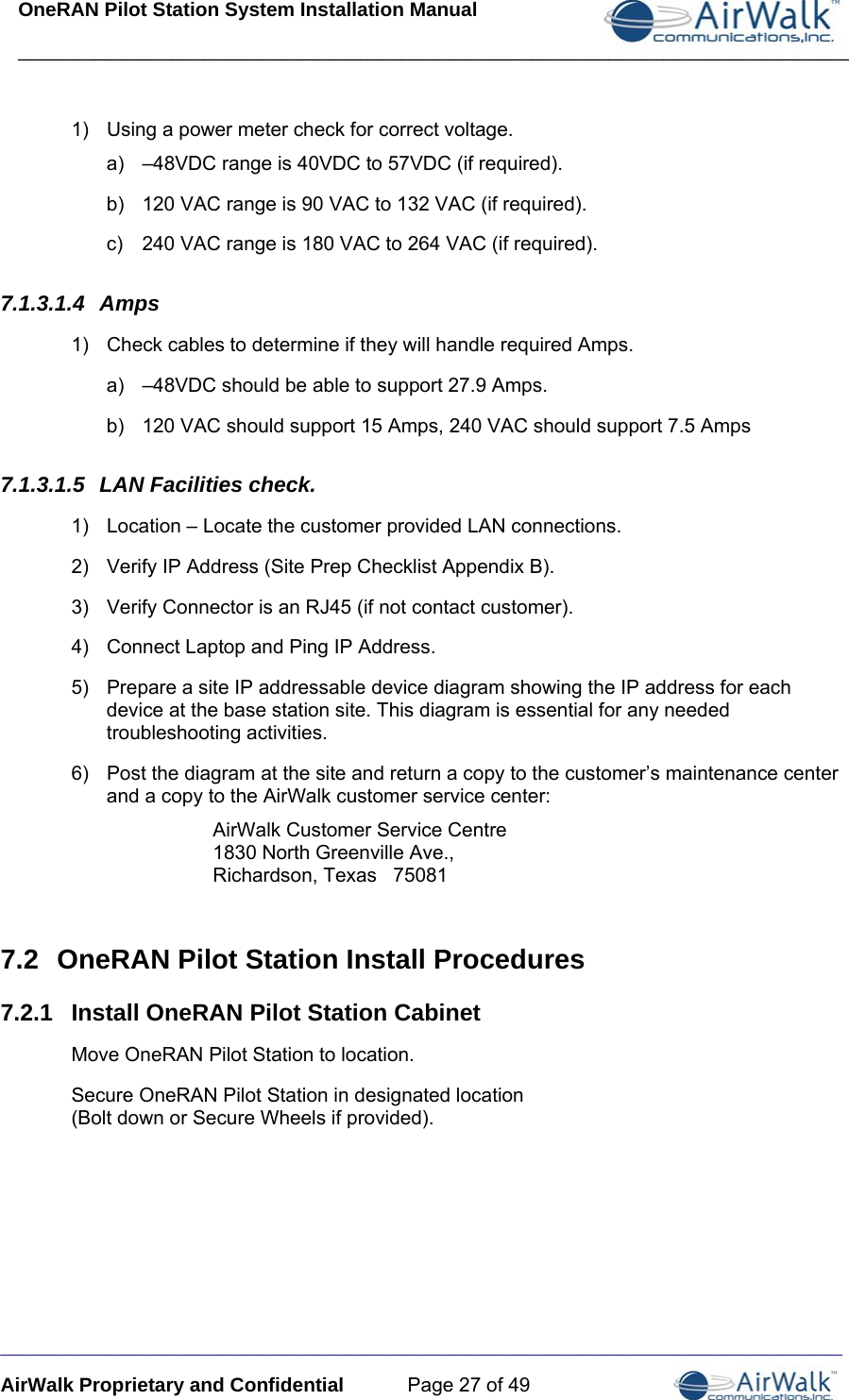 OneRAN Pilot Station System Installation Manual ____________________________________________________________________________  _____________________________________________________________________________ AirWalk Proprietary and Confidential  Page 27 of 49 1)  Using a power meter check for correct voltage. a)  –48VDC range is 40VDC to 57VDC (if required). b)  120 VAC range is 90 VAC to 132 VAC (if required). c)  240 VAC range is 180 VAC to 264 VAC (if required). 7.1.3.1.4  Amps 1)  Check cables to determine if they will handle required Amps. a)  –48VDC should be able to support 27.9 Amps. b)  120 VAC should support 15 Amps, 240 VAC should support 7.5 Amps 7.1.3.1.5  LAN Facilities check. 1)  Location – Locate the customer provided LAN connections. 2)  Verify IP Address (Site Prep Checklist Appendix B). 3)  Verify Connector is an RJ45 (if not contact customer). 4)  Connect Laptop and Ping IP Address. 5)  Prepare a site IP addressable device diagram showing the IP address for each device at the base station site. This diagram is essential for any needed troubleshooting activities. 6)  Post the diagram at the site and return a copy to the customer’s maintenance center and a copy to the AirWalk customer service center: AirWalk Customer Service Centre 1830 North Greenville Ave., Richardson, Texas   75081   7.2  OneRAN Pilot Station Install Procedures 7.2.1  Install OneRAN Pilot Station Cabinet Move OneRAN Pilot Station to location. Secure OneRAN Pilot Station in designated location  (Bolt down or Secure Wheels if provided). 