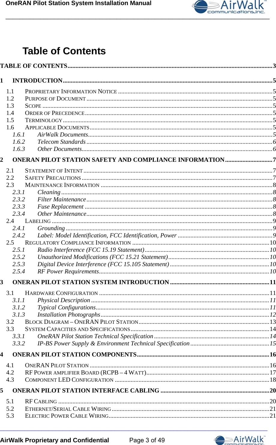 OneRAN Pilot Station System Installation Manual ____________________________________________________________________________  _____________________________________________________________________________ AirWalk Proprietary and Confidential  Page 3 of 49 Table of Contents TABLE OF CONTENTS .................................................................................................................................. 31INTRODUCTION ..................................................................................................................................... 51.1PROPRIETARY INFORMATION NOTICE .................................................................................................. 51.2PURPOSE OF DOCUMENT ...................................................................................................................... 51.3SCOPE .................................................................................................................................................. 51.4ORDER OF PRECEDENCE ....................................................................................................................... 51.5TERMINOLOGY ..................................................................................................................................... 51.6APPLICABLE DOCUMENTS .................................................................................................................... 51.6.1AirWalk Documents .....................................................................................................................  51.6.2Telecom Standards ...................................................................................................................... 61.6.3Other Documents ......................................................................................................................... 62ONERAN PILOT STATION SAFETY AND COMPLIANCE INFORMATION .............................. 72.1STATEMENT OF INTENT ........................................................................................................................ 72.2SAFETY PRECAUTIONS ......................................................................................................................... 72.3MAINTENANCE INFORMATION ............................................................................................................. 82.3.1Cleaning ...................................................................................................................................... 82.3.2Filter Maintenance ...................................................................................................................... 82.3.3Fuse Replacement ....................................................................................................................... 82.3.4Other Maintenance ......................................................................................................................  82.4LABELING ............................................................................................................................................ 92.4.1Grounding ................................................................................................................................... 92.4.2Label: Model Identification, FCC Identification, Power ............................................................ 92.5REGULATORY COMPLIANCE INFORMATION ....................................................................................... 102.5.1Radio Interference (FCC 15.19 Statement) ............................................................................... 102.5.2Unauthorized Modifications (FCC 15.21 Statement) ................................................................ 102.5.3Digital Device Interference (FCC 15.105 Statement) ............................................................... 102.5.4RF Power Requirements ............................................................................................................ 103ONERAN PILOT STATION SYSTEM INTRODUCTION ............................................................... 113.1HARDWARE CONFIGURATION ............................................................................................................ 113.1.1Physical Description ................................................................................................................. 113.1.2Typical Configurations .............................................................................................................. 113.1.3Installation Photographs ........................................................................................................... 123.2BLOCK DIAGRAM – ONERAN PILOT STATION ...................................................................................  133.3SYSTEM CAPACITIES AND SPECIFICATIONS ........................................................................................ 143.3.1OneRAN Pilot Station Technical Specification ......................................................................... 143.3.2IP-BS Power Supply &amp; Environment Technical Specification .................................................. 154ONERAN PILOT STATION COMPONENTS .................................................................................... 164.1ONERAN PILOT STATION .................................................................................................................. 164.2RF POWER AMPLIFIER BOARD (RCPB – 4 WATT) ..............................................................................  174.3COMPONENT LED CONFIGURATION .................................................................................................. 185ONERAN PILOT STATION INTERFACE CABLING ..................................................................... 205.1RF CABLING ...................................................................................................................................... 205.2ETHERNET/SERIAL CABLE WIRING .................................................................................................... 215.3ELECTRIC POWER CABLE WIRING ...................................................................................................... 21