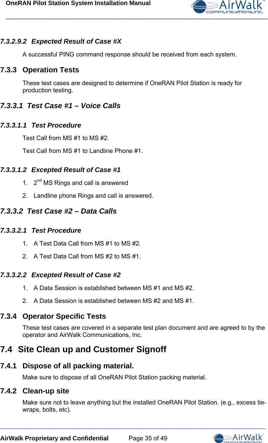 OneRAN Pilot Station System Installation Manual ____________________________________________________________________________  _____________________________________________________________________________ AirWalk Proprietary and Confidential  Page 35 of 49 7.3.2.9.2  Expected Result of Case #X A successful PING command response should be received from each system. 7.3.3  Operation Tests These test cases are designed to determine if OneRAN Pilot Station is ready for production testing. 7.3.3.1  Test Case #1 – Voice Calls 7.3.3.1.1  Test Procedure Test Call from MS #1 to MS #2. Test Call from MS #1 to Landline Phone #1. 7.3.3.1.2  Excepted Result of Case #1 1. 2nd MS Rings and call is answered 2.  Landline phone Rings and call is answered.  7.3.3.2  Test Case #2 – Data Calls 7.3.3.2.1  Test Procedure 1.  A Test Data Call from MS #1 to MS #2. 2.  A Test Data Call from MS #2 to MS #1. 7.3.3.2.2  Excepted Result of Case #2 1.  A Data Session is established between MS #1 and MS #2. 2.  A Data Session is established between MS #2 and MS #1. 7.3.4  Operator Specific Tests These test cases are covered in a separate test plan document and are agreed to by the operator and AirWalk Communications, Inc. 7.4  Site Clean up and Customer Signoff 7.4.1  Dispose of all packing material. Make sure to dispose of all OneRAN Pilot Station packing material. 7.4.2  Clean-up site Make sure not to leave anything but the installed OneRAN Pilot Station. (e.g., excess tie-wraps, bolts, etc). 