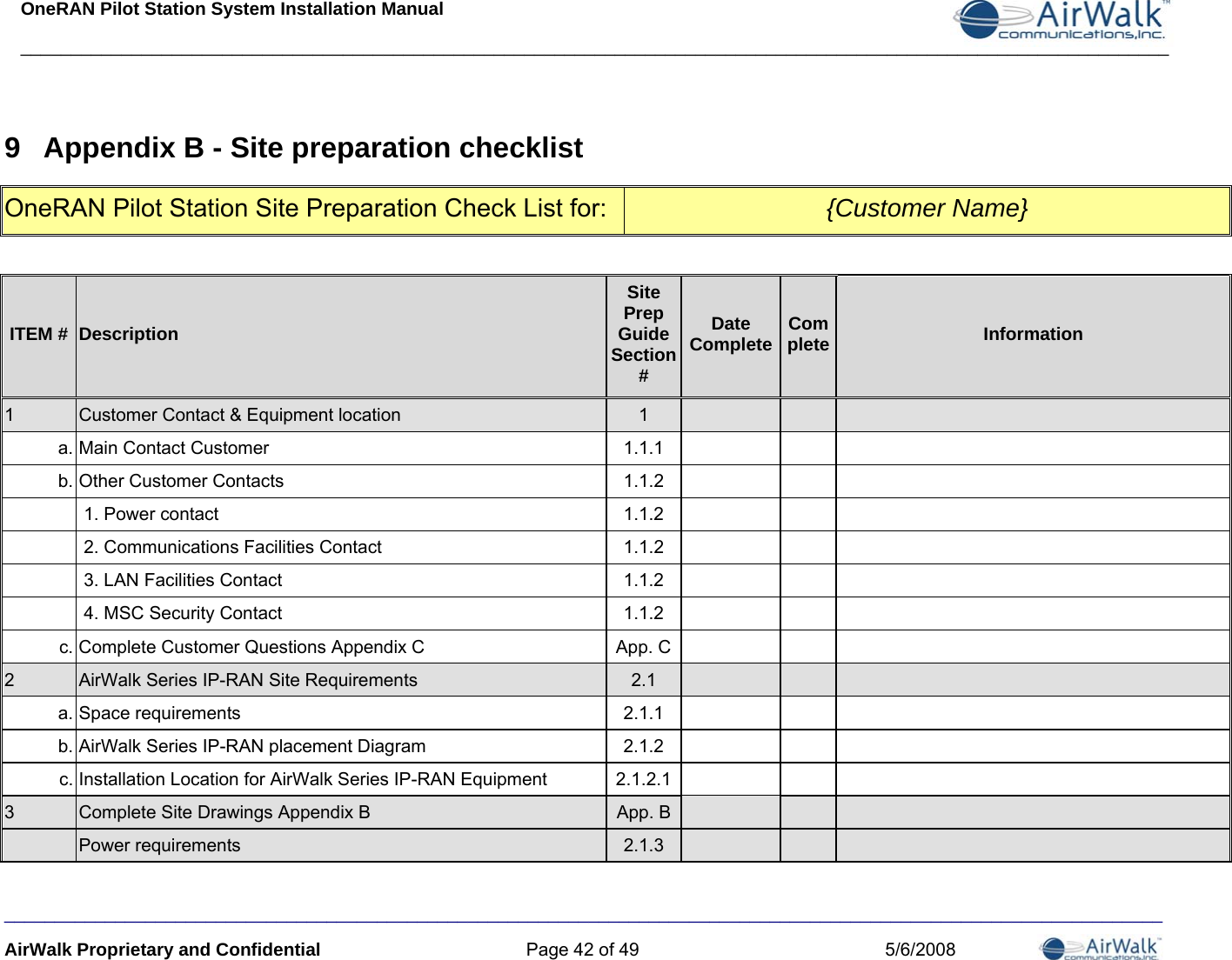 OneRAN Pilot Station System Installation Manual __________________________________________________________________________________________________________________  9  Appendix B - Site preparation checklist OneRAN Pilot Station Site Preparation Check List for:  {Customer Name}  ITEM #  Description Site Prep Guide Section # Date Complete Complete Information 1  Customer Contact &amp; Equipment location  1   a. Main Contact Customer  1.1.1   b. Other Customer Contacts  1.1.2     1. Power contact  1.1.2     2. Communications Facilities Contact  1.1.2     3. LAN Facilities Contact  1.1.2     4. MSC Security Contact  1.1.2   c. Complete Customer Questions Appendix C  App. C  2  AirWalk Series IP-RAN Site Requirements  2.1   a. Space requirements  2.1.1   b. AirWalk Series IP-RAN placement Diagram  2.1.2   c. Installation Location for AirWalk Series IP-RAN Equipment  2.1.2.1  3  Complete Site Drawings Appendix B  App. B   Power requirements  2.1.3   ___________________________________________________________________________________________________________________ AirWalk Proprietary and Confidential  Page 42 of 49  5/6/2008 