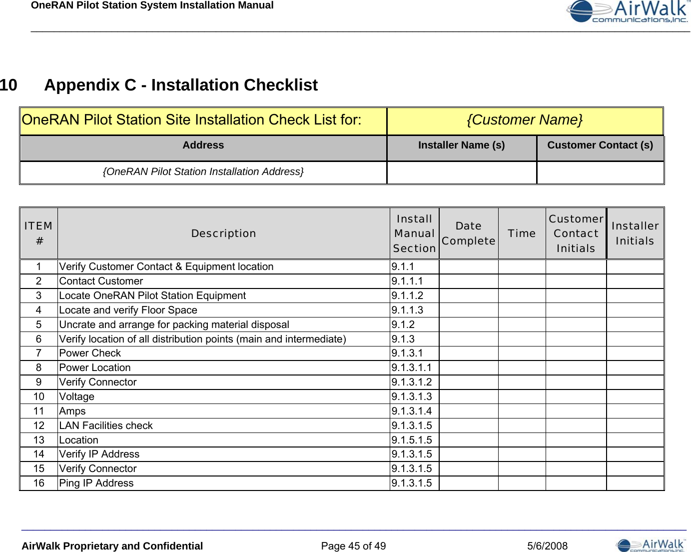 OneRAN Pilot Station System Installation Manual __________________________________________________________________________________________________________________  ___________________________________________________________________________________________________________________ AirWalk Proprietary and Confidential  Page 45 of 49  5/6/2008 10  Appendix C - Installation Checklist OneRAN Pilot Station Site Installation Check List for:   {Customer Name} Address  Installer Name (s)  Customer Contact (s) {OneRAN Pilot Station Installation Address}     ITEM #  Description  Install Manual Section Date Complete Time  Customer Contact Initials Installer Initials 1  Verify Customer Contact &amp; Equipment location  9.1.1         2 Contact Customer  9.1.1.1        3  Locate OneRAN Pilot Station Equipment  9.1.1.2         4  Locate and verify Floor Space  9.1.1.3         5  Uncrate and arrange for packing material disposal  9.1.2         6  Verify location of all distribution points (main and intermediate)  9.1.3         7 Power Check  9.1.3.1        8 Power Location  9.1.3.1.1        9 Verify Connector  9.1.3.1.2        10 Voltage  9.1.3.1.3        11 Amps  9.1.3.1.4        12  LAN Facilities check  9.1.3.1.5         13 Location  9.1.5.1.5        14  Verify IP Address  9.1.3.1.5         15 Verify Connector  9.1.3.1.5        16  Ping IP Address  9.1.3.1.5         