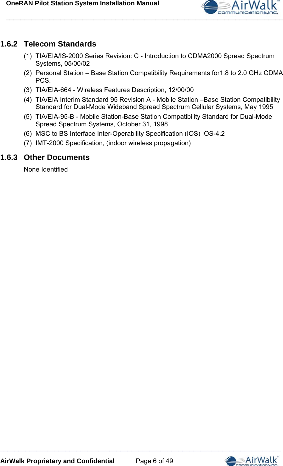 OneRAN Pilot Station System Installation Manual ____________________________________________________________________________  _____________________________________________________________________________ AirWalk Proprietary and Confidential  Page 6 of 49 1.6.2  Telecom Standards (1)  TIA/EIA/IS-2000 Series Revision: C - Introduction to CDMA2000 Spread Spectrum Systems, 05/00/02 (2)  Personal Station – Base Station Compatibility Requirements for1.8 to 2.0 GHz CDMA PCS. (3)  TIA/EIA-664 - Wireless Features Description, 12/00/00   (4)  TIA/EIA Interim Standard 95 Revision A - Mobile Station –Base Station Compatibility Standard for Dual-Mode Wideband Spread Spectrum Cellular Systems, May 1995 (5)  TIA/EIA-95-B - Mobile Station-Base Station Compatibility Standard for Dual-Mode Spread Spectrum Systems, October 31, 1998 (6)  MSC to BS Interface Inter-Operability Specification (IOS) IOS-4.2 (7)  IMT-2000 Specification, (indoor wireless propagation) 1.6.3  Other Documents None Identified 