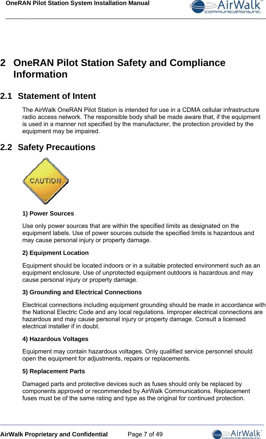 OneRAN Pilot Station System Installation Manual ____________________________________________________________________________  _____________________________________________________________________________ AirWalk Proprietary and Confidential  Page 7 of 49   2  OneRAN Pilot Station Safety and Compliance Information 2.1  Statement of Intent The AirWalk OneRAN Pilot Station is intended for use in a CDMA cellular infrastructure radio access network. The responsible body shall be made aware that, if the equipment is used in a manner not specified by the manufacturer, the protection provided by the equipment may be impaired. 2.2  Safety Precautions  1) Power Sources Use only power sources that are within the specified limits as designated on the equipment labels. Use of power sources outside the specified limits is hazardous and may cause personal injury or property damage. 2) Equipment Location Equipment should be located indoors or in a suitable protected environment such as an equipment enclosure. Use of unprotected equipment outdoors is hazardous and may cause personal injury or property damage. 3) Grounding and Electrical Connections Electrical connections including equipment grounding should be made in accordance with the National Electric Code and any local regulations. Improper electrical connections are hazardous and may cause personal injury or property damage. Consult a licensed electrical installer if in doubt.  4) Hazardous Voltages Equipment may contain hazardous voltages. Only qualified service personnel should open the equipment for adjustments, repairs or replacements. 5) Replacement Parts Damaged parts and protective devices such as fuses should only be replaced by components approved or recommended by AirWalk Communications. Replacement fuses must be of the same rating and type as the original for continued protection.  