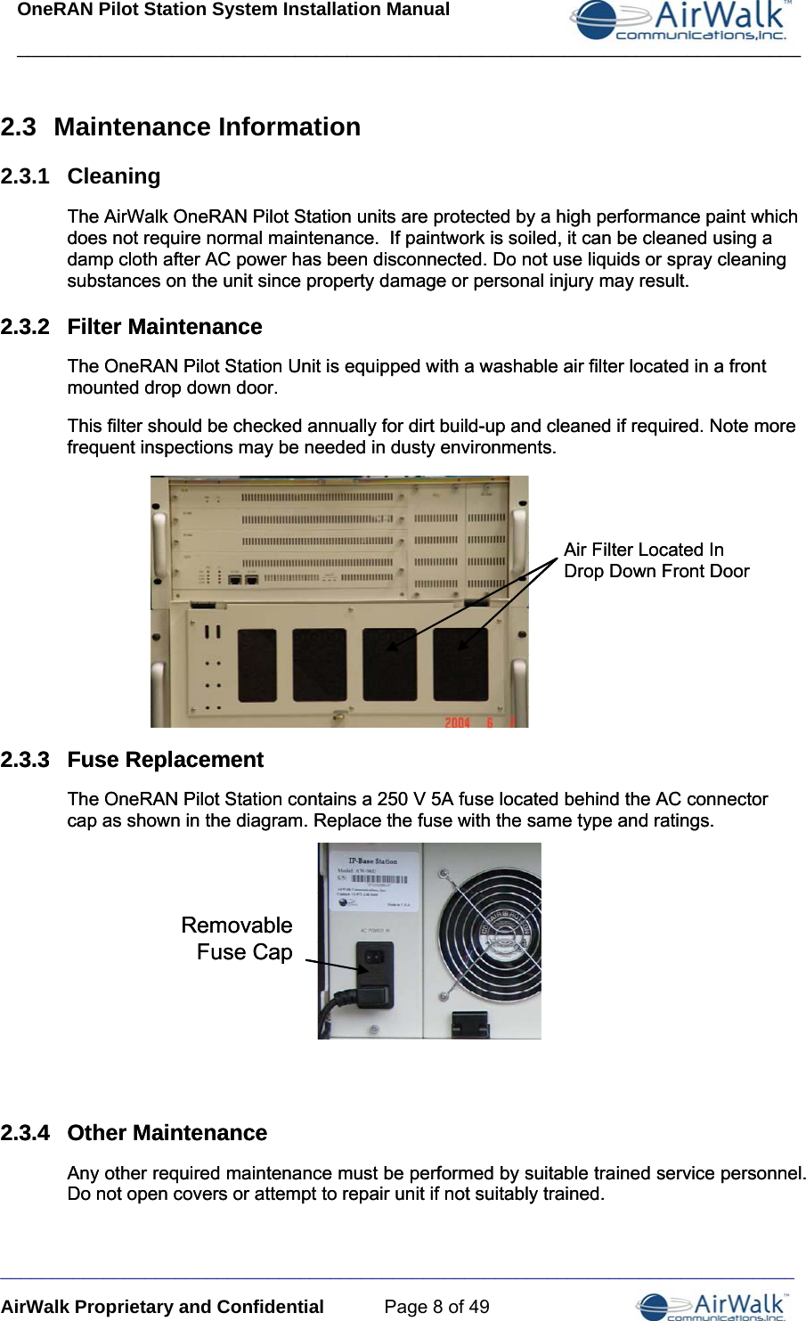 OneRAN Pilot Station System Installation Manual ____________________________________________________________________________  _____________________________________________________________________________ AirWalk Proprietary and Confidential  Page 8 of 49 2.3  Maintenance Information 2.3.1  Cleaning The AirWalk OneRAN Pilot Station units are protected by a high performance paint which does not require normal maintenance.  If paintwork is soiled, it can be cleaned using a damp cloth after AC power has been disconnected. Do not use liquids or spray cleaning substances on the unit since property damage or personal injury may result. The AirWalk OneRAN Pilot Station units are protected by a high performance paint which does not require normal maintenance.  If paintwork is soiled, it can be cleaned using a damp cloth after AC power has been disconnected. Do not use liquids or spray cleaning substances on the unit since property damage or personal injury may result. 2.3.2  Filter Maintenance 2.3.2  Filter Maintenance The OneRAN Pilot Station Unit is equipped with a washable air filter located in a front mounted drop down door. The OneRAN Pilot Station Unit is equipped with a washable air filter located in a front mounted drop down door. This filter should be checked annually for dirt build-up and cleaned if required. Note more frequent inspections may be needed in dusty environments. This filter should be checked annually for dirt build-up and cleaned if required. Note more frequent inspections may be needed in dusty environments.               2.3.3  Fuse Replacement 2.3.3  Fuse Replacement The OneRAN Pilot Station contains a 250 V 5A fuse located behind the AC connector cap as shown in the diagram. Replace the fuse with the same type and ratings. The OneRAN Pilot Station contains a 250 V 5A fuse located behind the AC connector cap as shown in the diagram. Replace the fuse with the same type and ratings.               2.3.4  Other Maintenance 2.3.4  Other Maintenance Any other required maintenance must be performed by suitable trained service personnel. Do not open covers or attempt to repair unit if not suitably trained. Any other required maintenance must be performed by suitable trained service personnel. Do not open covers or attempt to repair unit if not suitably trained. RemovableFuse CapRemovableFuse Cap Air Filter Located InDrop Down Front DoorAir Filter Located InDrop Down Front Door