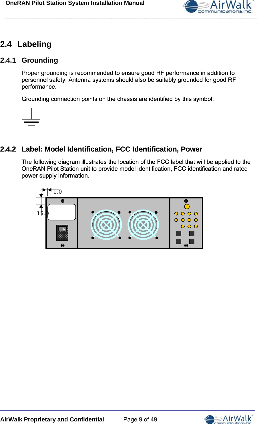 OneRAN Pilot Station System Installation Manual ____________________________________________________________________________  _____________________________________________________________________________ AirWalk Proprietary and Confidential  Page 9 of 49 2.4  Labeling 2.4.1  Grounding Proper grounding is recommended to ensure good RF performance in addition to personnel safety. Antenna systems should also be suitably grounded for good RF performance.  recommended to ensure good RF performance in addition to personnel safety. Antenna systems should also be suitably grounded for good RF performance.  Grounding connection points on the chassis are identified by this symbol: Grounding connection points on the chassis are identified by this symbol:     2.4.2  Label: Model Identification, FCC Identification, Power 2.4.2  Label: Model Identification, FCC Identification, Power The following diagram illustrates the location of the FCC label that will be applied to the OneRAN Pilot Station unit to provide model identification, FCC identification and rated power supply information. The following diagram illustrates the location of the FCC label that will be applied to the OneRAN Pilot Station unit to provide model identification, FCC identification and rated power supply information.                                  1.0 15.0 