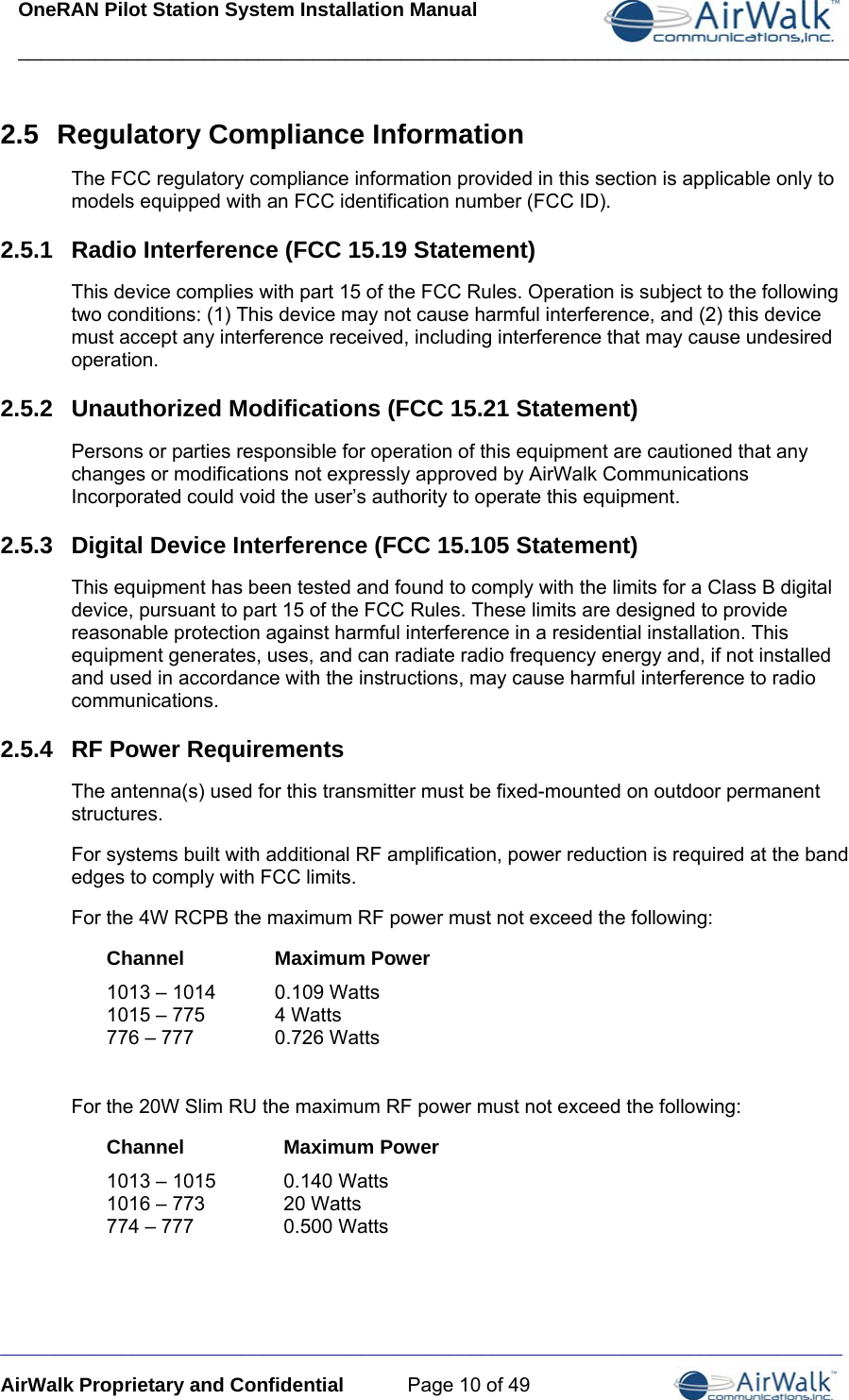 OneRAN Pilot Station System Installation Manual ____________________________________________________________________________  _____________________________________________________________________________ AirWalk Proprietary and Confidential  Page 10 of 49 2.5  Regulatory Compliance Information The FCC regulatory compliance information provided in this section is applicable only to models equipped with an FCC identification number (FCC ID). 2.5.1  Radio Interference (FCC 15.19 Statement) This device complies with part 15 of the FCC Rules. Operation is subject to the following two conditions: (1) This device may not cause harmful interference, and (2) this device must accept any interference received, including interference that may cause undesired operation. 2.5.2  Unauthorized Modifications (FCC 15.21 Statement) Persons or parties responsible for operation of this equipment are cautioned that any changes or modifications not expressly approved by AirWalk Communications Incorporated could void the user’s authority to operate this equipment. 2.5.3  Digital Device Interference (FCC 15.105 Statement) This equipment has been tested and found to comply with the limits for a Class B digital device, pursuant to part 15 of the FCC Rules. These limits are designed to provide reasonable protection against harmful interference in a residential installation. This equipment generates, uses, and can radiate radio frequency energy and, if not installed and used in accordance with the instructions, may cause harmful interference to radio communications. 2.5.4  RF Power Requirements  The antenna(s) used for this transmitter must be fixed-mounted on outdoor permanent structures. For systems built with additional RF amplification, power reduction is required at the band edges to comply with FCC limits. For the 4W RCPB the maximum RF power must not exceed the following: Channel Maximum Power 1013 – 1014  0.109 Watts 1015 – 775  4 Watts 776 – 777  0.726 Watts  For the 20W Slim RU the maximum RF power must not exceed the following: Channel Maximum Power 1013 – 1015  0.140 Watts 1016 – 773  20 Watts 774 – 777  0.500 Watts 