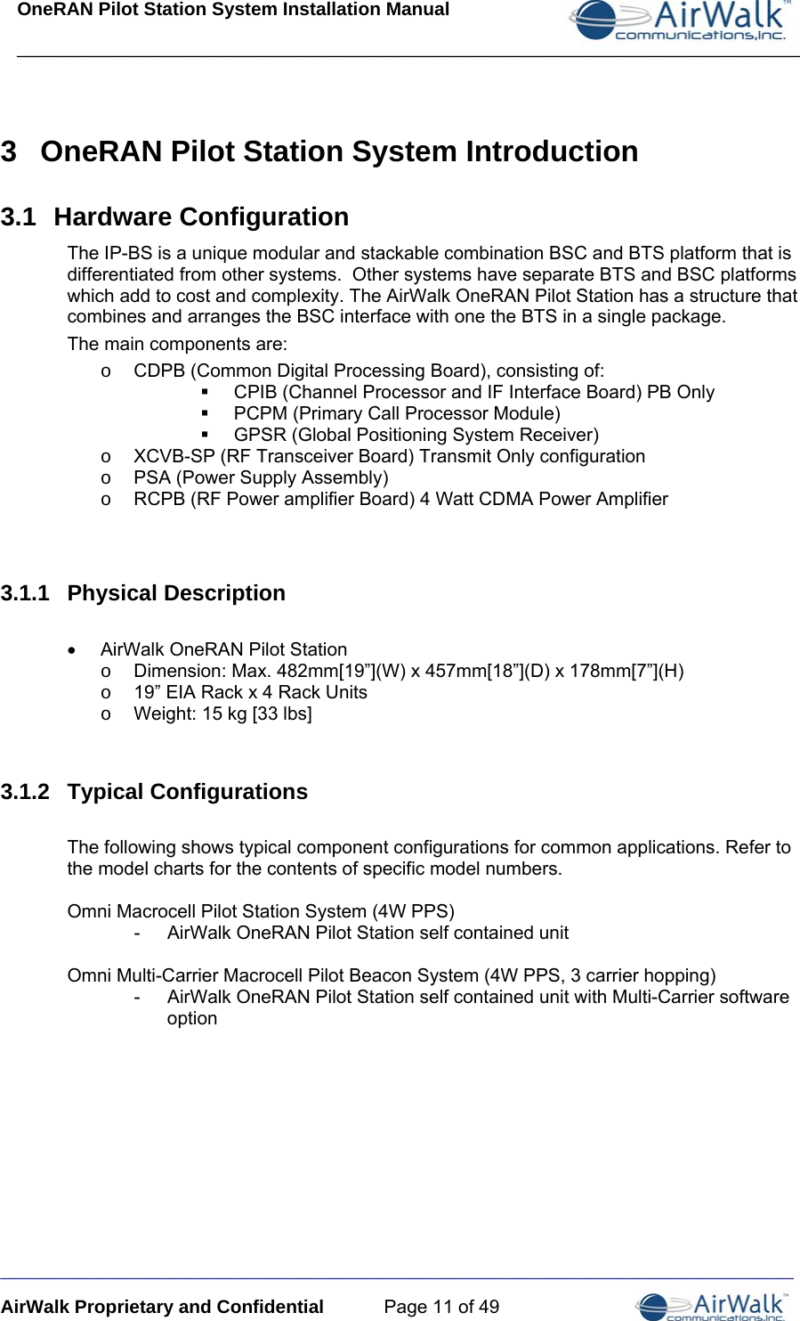 OneRAN Pilot Station System Installation Manual ____________________________________________________________________________  _____________________________________________________________________________ AirWalk Proprietary and Confidential  Page 11 of 49 3  OneRAN Pilot Station System Introduction 3.1  Hardware Configuration The IP-BS is a unique modular and stackable combination BSC and BTS platform that is differentiated from other systems.  Other systems have separate BTS and BSC platforms which add to cost and complexity. The AirWalk OneRAN Pilot Station has a structure that combines and arranges the BSC interface with one the BTS in a single package. The main components are: o  CDPB (Common Digital Processing Board), consisting of:   CPIB (Channel Processor and IF Interface Board) PB Only   PCPM (Primary Call Processor Module)   GPSR (Global Positioning System Receiver)  o  XCVB-SP (RF Transceiver Board) Transmit Only configuration o  PSA (Power Supply Assembly)  o  RCPB (RF Power amplifier Board) 4 Watt CDMA Power Amplifier   3.1.1  Physical Description  •  AirWalk OneRAN Pilot Station o  Dimension: Max. 482mm[19”](W) x 457mm[18”](D) x 178mm[7”](H) o  19” EIA Rack x 4 Rack Units o  Weight: 15 kg [33 lbs]   3.1.2  Typical Configurations  The following shows typical component configurations for common applications. Refer to the model charts for the contents of specific model numbers.  Omni Macrocell Pilot Station System (4W PPS) -  AirWalk OneRAN Pilot Station self contained unit  Omni Multi-Carrier Macrocell Pilot Beacon System (4W PPS, 3 carrier hopping) -  AirWalk OneRAN Pilot Station self contained unit with Multi-Carrier software option 