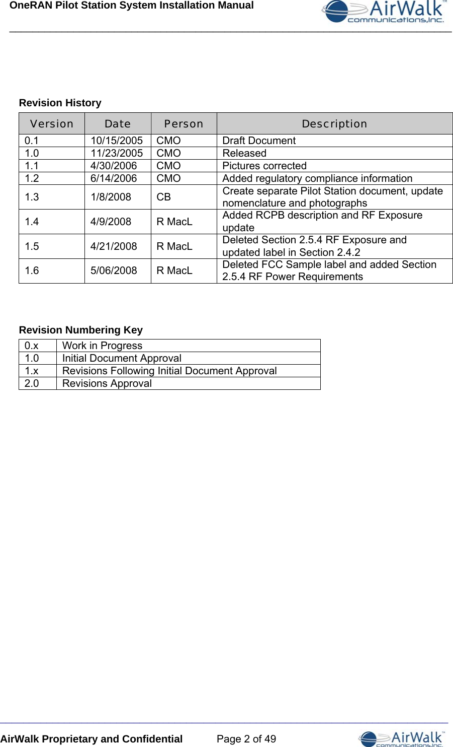 OneRAN Pilot Station System Installation Manual ____________________________________________________________________________  _____________________________________________________________________________ AirWalk Proprietary and Confidential  Page 2 of 49  Revision History Version  Date  Person  Description 0.1 10/15/2005 CMO Draft Document 1.0 11/23/2005 CMO Released 1.1 4/30/2006 CMO Pictures corrected 1.2  6/14/2006  CMO  Added regulatory compliance information 1.3 1/8/2008 CB Create separate Pilot Station document, update nomenclature and photographs 1.4 4/9/2008 R MacL Added RCPB description and RF Exposure  update 1.5 4/21/2008 R MacL Deleted Section 2.5.4 RF Exposure and updated label in Section 2.4.2 1.6 5/06/2008 R MacL Deleted FCC Sample label and added Section 2.5.4 RF Power Requirements  Revision Numbering Key 0.x   Work in Progress 1.0   Initial Document Approval 1.x   Revisions Following Initial Document Approval 2.0   Revisions Approval  