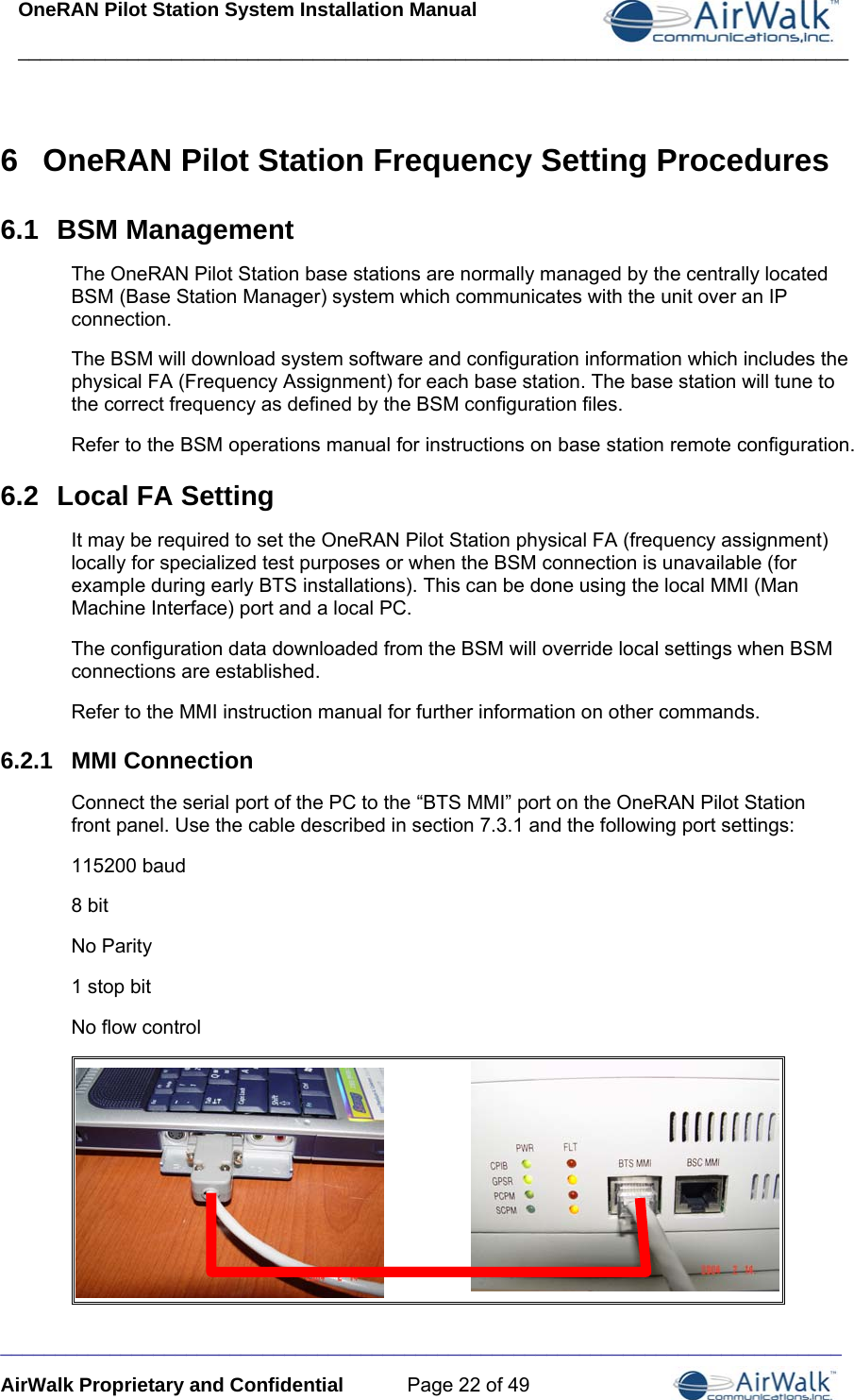 OneRAN Pilot Station System Installation Manual ____________________________________________________________________________  _______ ____ AirWalk Proprietary and Confidential  Page 22 of 49 6  OneRAN Pilot Station Frequency Setting Procedures 6.1  BSM Management The OneRAN Pilot Station base stations are normally managed by the centrally located BSM (Base Station Manager) system which communicates with the unit over an IP connection. The BSM will download system software and configuration information which includes the physical FA (Frequency Assignment) for each base station. The base station will tune to the correct frequency as defined by the BSM configuration files. Refer to the BSM operations manual for instructions on base station remote configuration. 6.2  Local FA Setting It may be required to set the OneRAN Pilot Station physical FA (frequency assignment) locally for specialized test purposes or when the BSM connection is unavailable (for example during early BTS installations). This can be done using the local MMI (Man Machine Interface) port and a local PC.  The configuration data downloaded from the BSM will override local settings when BSM connections are established. Refer to the MMI instruction manual for further information on other commands. 6.2.1  MMI Connection Connect the serial port of the PC to the “BTS MMI” port on the OneRAN Pilot Station front panel. Use the cable described in section 7.3.1 and the following port settings: 115200 baud 8 bit No Parity 1 stop bit No flow control  __________________________________________________________________