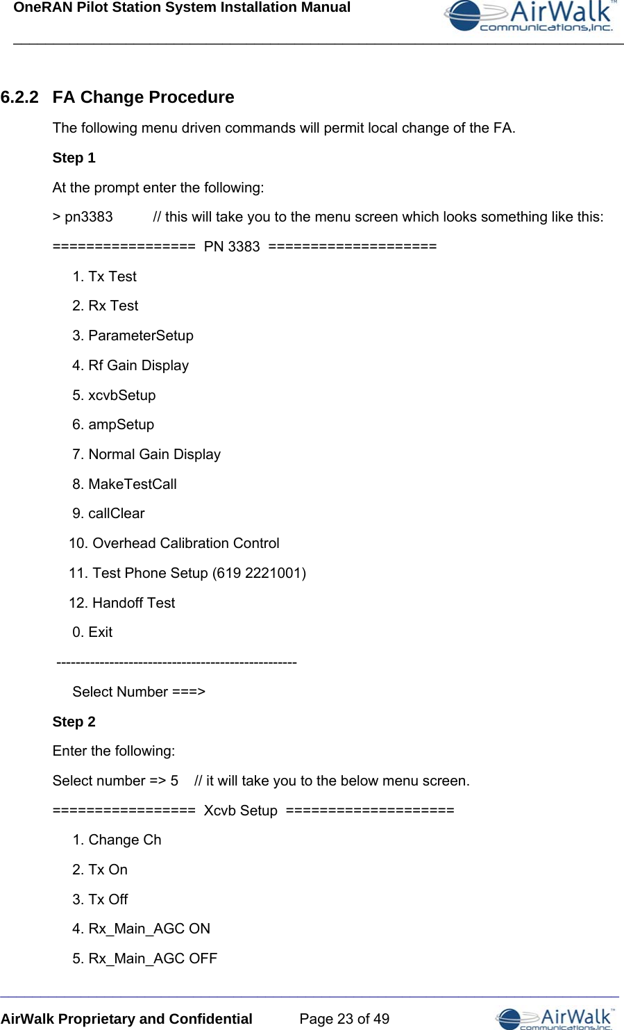 OneRAN Pilot Station System Installation Manual ____________________________________________________________________________  _____________________________________________________________________________ AirWalk Proprietary and Confidential  Page 23 of 49 6.2.2  FA Change Procedure The following menu driven commands will permit local change of the FA.  Step 1 At the prompt enter the following: &gt; pn3383          // this will take you to the menu screen which looks something like this:  =================  PN 3383  ====================      1. Tx Test      2. Rx Test      3. ParameterSetup      4. Rf Gain Display      5. xcvbSetup      6. ampSetup      7. Normal Gain Display      8. MakeTestCall      9. callClear     10. Overhead Calibration Control     11. Test Phone Setup (619 2221001)     12. Handoff Test      0. Exit  --------------------------------------------------      Select Number ===&gt; Step 2 Enter the following: Select number =&gt; 5    // it will take you to the below menu screen.          =================  Xcvb Setup  ====================      1. Change Ch      2. Tx On      3. Tx Off      4. Rx_Main_AGC ON      5. Rx_Main_AGC OFF 