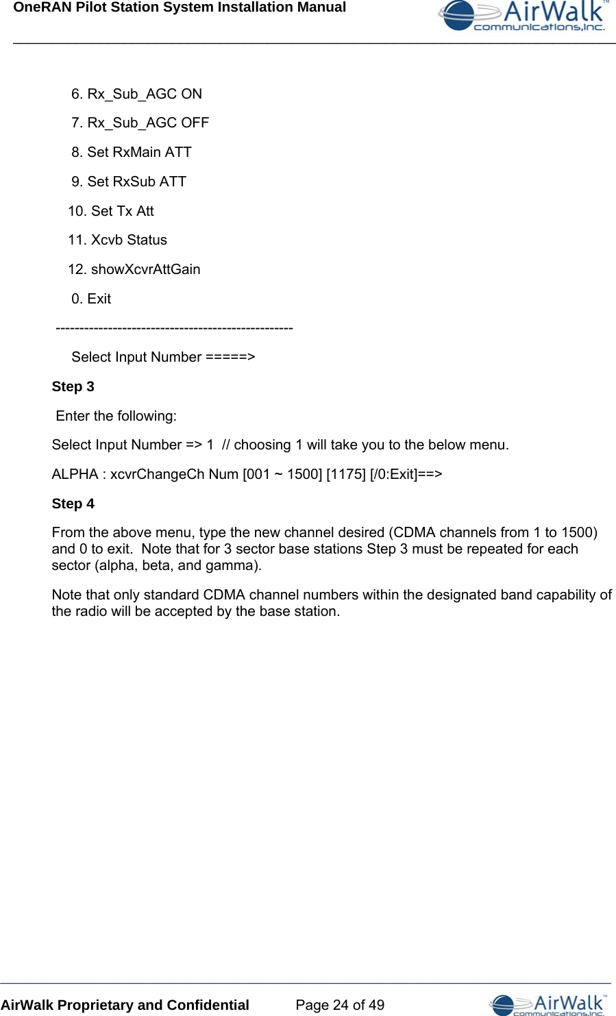 OneRAN Pilot Station System Installation Manual ____________________________________________________________________________  _____________________________________________________________________________ AirWalk Proprietary and Confidential  Page 24 of 49      6. Rx_Sub_AGC ON      7. Rx_Sub_AGC OFF      8. Set RxMain ATT      9. Set RxSub ATT     10. Set Tx Att     11. Xcvb Status     12. showXcvrAttGain      0. Exit  --------------------------------------------------      Select Input Number =====&gt; Step 3  Enter the following: Select Input Number =&gt; 1  // choosing 1 will take you to the below menu.  ALPHA : xcvrChangeCh Num [001 ~ 1500] [1175] [/0:Exit]==&gt; Step 4 From the above menu, type the new channel desired (CDMA channels from 1 to 1500) and 0 to exit.  Note that for 3 sector base stations Step 3 must be repeated for each sector (alpha, beta, and gamma). Note that only standard CDMA channel numbers within the designated band capability of the radio will be accepted by the base station.         